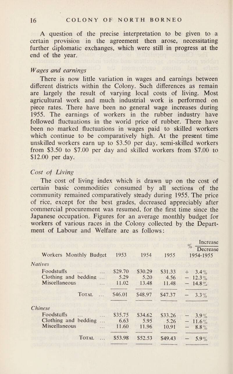 A question of the precise interpretation to be given to a certain provision in the agreement then arose, necessitating further diplomatic exchanges, which were still in progress at the end of the year. Wages and earnings There is now little variation in wages and earnings between different districts within the Colony. Such differences as remain are largely the result of varying local costs of living. Most agricultural work and much industrial work is performed on piece rates. There have been no general wage increases during 1955. The earnings of workers in the rubber industry have followed fluctuations in the world price of rubber. There have been no marked fluctuations in wages paid to skilled workers which continue to be comparatively high. At the present time unskilled workers earn up to $3.50 per day, semi-skilled workers from $3.50 to $7.00 per day and skilled workers from $7.00 to $12.00 per day. Cost of Living The cost of living index which is drawn up on the cost of certain basic commodities consumed by all sections of the community remained comparatively steady during 1955. The price of rice, except for the best grades, decreased appreciably after commercial procurement was resumed, for the first time since the Japanese occupation. Figures for an average monthly budget for workers of various races in the Colony collected by the Depart¬ ment of Labour and Welfare are as follows: Workers Monthly Budget Natives Foodstuffs Clothing and bedding ... Miscellaneous Total Chinese Foodstuffs Clothing and bedding ... Miscellaneous , Increase 0/ _ 0 Decrease 1953 1954 1955 1954-1955 $29.70 5.29 11.02 $30.29 5.20 13.48 $31.33 4.56 11.48 + 3.4% - 12.3% - 14.8% $46.01 $48.97 $47.37 - 3.3% $35.75 6.63 11.60 $34.62 5.95 11.96 $33.26 5.26 10.91 - 3.9% - 11.6% - 8.8% - 5.9%