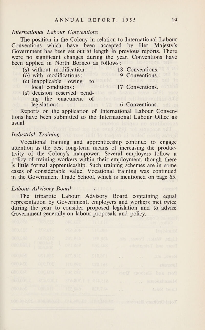 International Labour Conventions The position in the Colony in relation to International Labour Conventions which have been accepted by Her Majesty’s Government has been set out at length in previous reports. There were no significant changes during the year. Conventions have been applied in North Borneo as follows: (a) without modification: 18 Conventions. (b) with modifications: 9 Conventions. (c) inapplicable owing to local conditions: 17 Conventions. {<d) decision reserved pend¬ ing the enactment of legislation: 6 Conventions. Reports on the application of International Labour Conven¬ tions have been submitted to the International Labour Office as usual. Industrial Training Vocational training and apprenticeship continue to engage attention as the best long-term means of increasing the produc¬ tivity of the Colony’s manpower. Several employers follow a policy of training workers within their employment, though there is little formal apprenticeship. Such training schemes are in some cases of considerable value. Vocational training was continued in the Government Trade School, which is mentioned on page 65. Labour Advisory Board The tripartite Labour Advisory Board containing equal representation by Government, employers and workers met twice during the year to consider proposed legislation and to advise Government generally on labour proposals and policy.