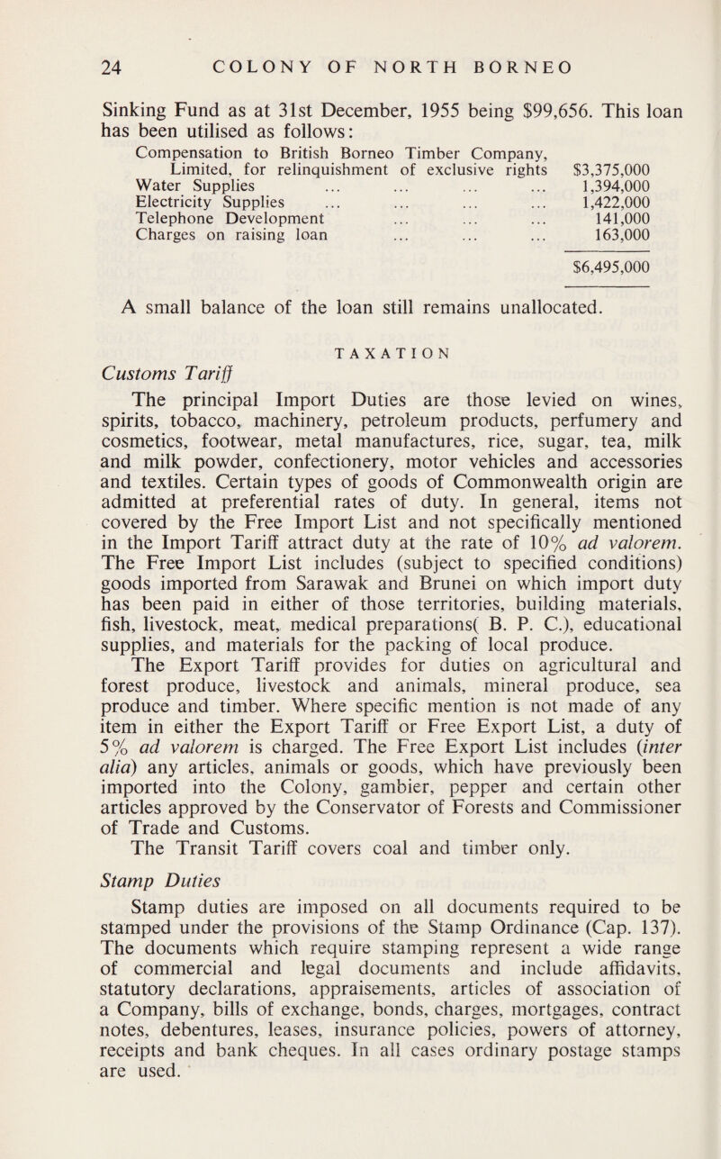 Sinking Fund as at 31st December, 1955 being $99,656. This loan has been utilised as follows: Compensation to British Borneo Timber Company, Limited, for relinquishment of exclusive rights Water Supplies Electricity Supplies Telephone Development Charges on raising loan $3,375,000 1,394,000 1,422,000 141,000 163,000 $6,495,000 A small balance of the loan still remains unallocated. TAXATION Customs Tariff The principal Import Duties are those levied on wines, spirits, tobacco, machinery, petroleum products, perfumery and cosmetics, footwear, metal manufactures, rice, sugar, tea, milk and milk powder, confectionery, motor vehicles and accessories and textiles. Certain types of goods of Commonwealth origin are admitted at preferential rates of duty. In general, items not covered by the Free Import List and not specifically mentioned in the Import Tariff attract duty at the rate of 10% ad valorem. The Free Import List includes (subject to specified conditions) goods imported from Sarawak and Brunei on which import duty has been paid in either of those territories, building materials, fish, livestock, meat, medical preparations( B. P. C.), educational supplies, and materials for the packing of local produce. The Export Tariff provides for duties on agricultural and forest produce, livestock and animals, mineral produce, sea produce and timber. Where specific mention is not made of any item in either the Export Tariff or Free Export List, a duty of 5% ad valorem is charged. The Free Export List includes {inter alia) any articles, animals or goods, which have previously been imported into the Colony, gambier, pepper and certain other articles approved by the Conservator of Forests and Commissioner of Trade and Customs. The Transit Tariff covers coal and timber only. Stamp Duties Stamp duties are imposed on all documents required to be stamped under the provisions of the Stamp Ordinance (Cap. 137). The documents which require stamping represent a wide range of commercial and legal documents and include affidavits, statutory declarations, appraisements, articles of association of a Company, bills of exchange, bonds, charges, mortgages, contract notes, debentures, leases, insurance policies, powers of attorney, receipts and bank cheques. In all cases ordinary postage stamps are used.
