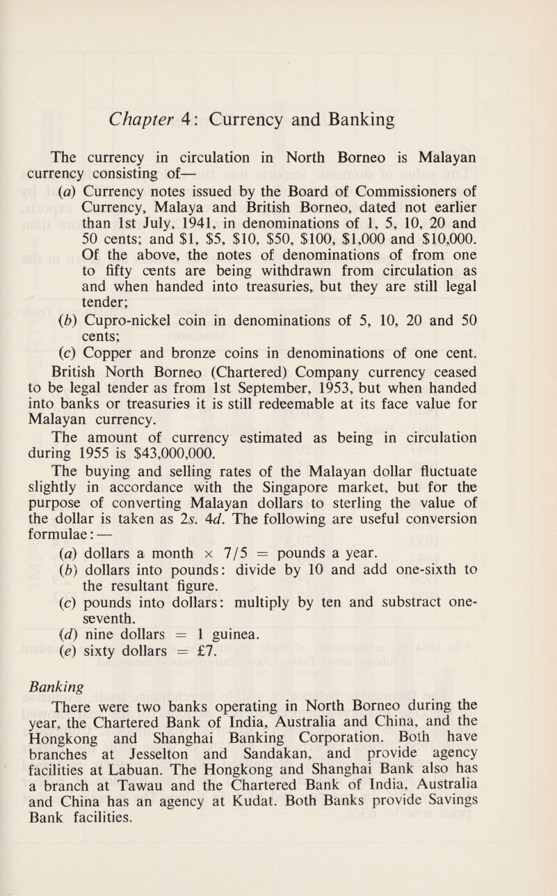 Chapter 4: Currency and Banking The currency in circulation in North Borneo is Malayan currency consisting of— (a) Currency notes issued by the Board of Commissioners of Currency, Malaya and British Borneo, dated not earlier than 1st July, 1941, in denominations of 1, 5, 10, 20 and 50 cents; and $1, $5, $10, $50, $100, $1,000 and $10,000. Of the above, the notes of denominations of from one to fifty cents are being withdrawn from circulation as and when handed into treasuries, but they are still legal tender; (b) Cupro-nickel coin in denominations of 5, 10, 20 and 50 cents; (c) Copper and bronze coins in denominations of one cent. British North Borneo (Chartered) Company currency ceased to be legal tender as from 1st September, 1953, but when handed into banks or treasuries it is still redeemable at its face value for Malayan currency. The amount of currency estimated as being in circulation during 1955 is $43,000,000. The buying and selling rates of the Malayan dollar fluctuate slightly in accordance with the Singapore market, but for the purpose of converting Malayan dollars to sterling the value of the dollar is taken as 2s. 4d. The following are useful conversion formulae: — (a) dollars a month x 7/5 = pounds a year. (b) dollars into pounds; divide by 10 and add one-sixth to the resultant figure. (c) pounds into dollars: multiply by ten and substract one- seventh. (d) nine dollars = 1 guinea. (e) sixty dollars = £7. Banking There were two banks operating in North Borneo during the year, the Chartered Bank of India, Australia and China, and the Hongkong and Shanghai Banking Corporation. Both have branches at Jesselton and Sandakan, and provide agency facilities at Labuan. The Hongkong and Shanghai Bank also has a branch at Tawau and the Chartered Bank of India, Australia and China has an agency at Kudat. Both Banks provide Savings Bank facilities.