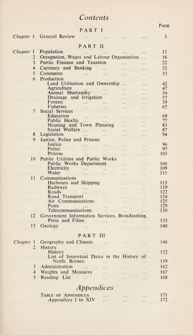 Contents Page Chapter 1 PART I General Review ... . . . 1 Chapter 1 PART II Population 11 2 Occupation, Wages and Labour Organisation ... 16 3 Public Finance and Taxation 22 4 Currency and Banking 32 5 Commerce 33 6 Production Land Utilisation and Ownership 42 Agriculture 47 Animal Husbandry 54 Drainage and Irrigation 57 Forests 59 Fisheries 67 7 Social Services Education 69 Public Health ... 77 Housing and Town Planning 83 Social Welfare ... 87 8 Legislation 94 9 Justice, Police and Prisons Justice 96 Police 97 Prisons 103 10 Public Utilities and Public Works Public Works Department 106 Electricity 109 Water 111 11 Communications Flarbours and Shipping 113 Railways 119 Roads 122 Road Transport 124 Air Communications 125 Posts 129 Telecommunications 130 12 Government Information Services, Broadcasting, Press and Films 133 13 Geology 140 Chapter 1 PART III Geography and Climate 146 2 History History 152 List of Important Dates in the North Borneo History of 159 3 Administration * . . , , , 162 4 Weights and Measures . , . ... 167 5 Reading List ... 168 Appendices Table of Appendices 171 Appendices I to XIV ... ... 172