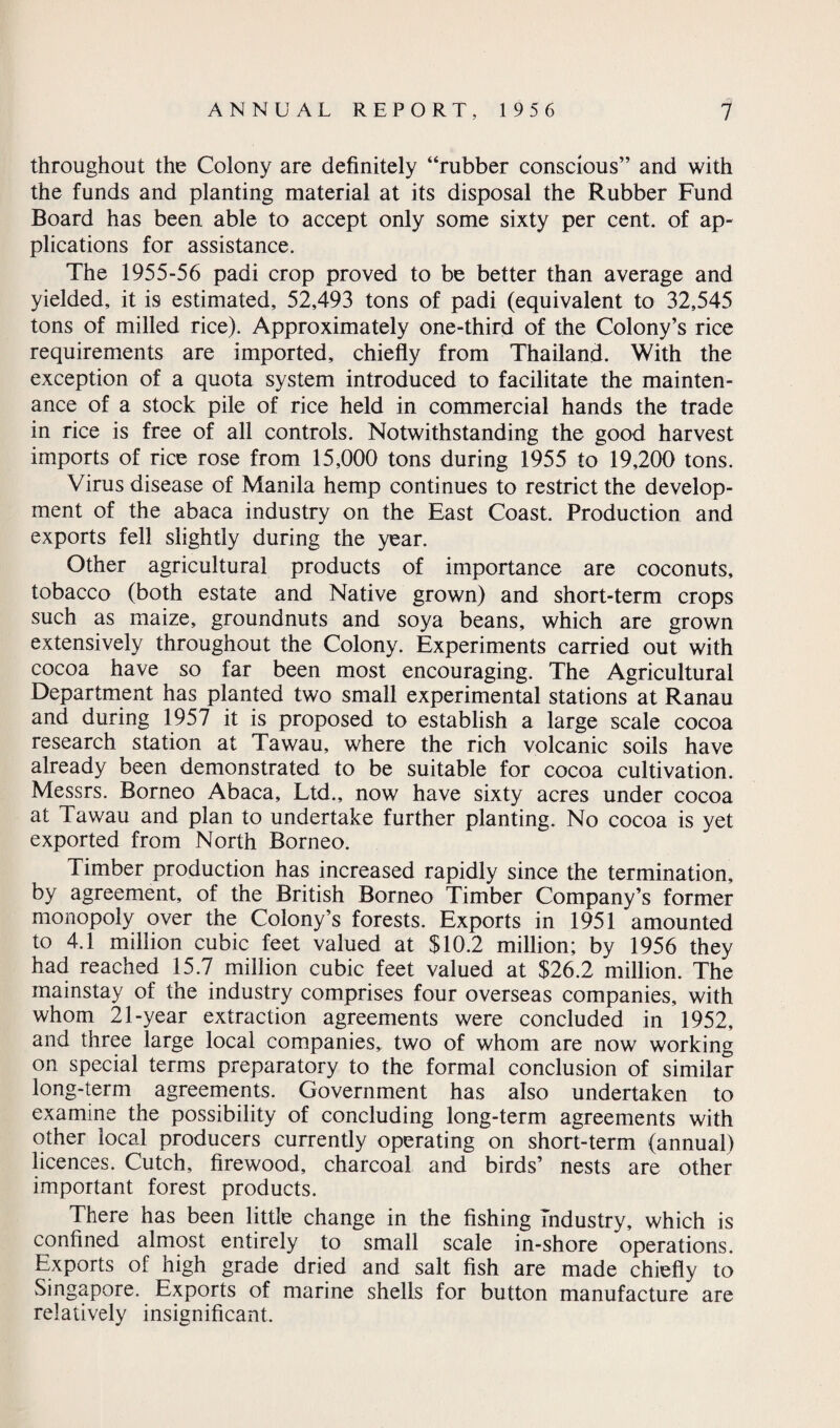 throughout the Colony are definitely “rubber conscious” and with the funds and planting material at its disposal the Rubber Fund Board has been able to accept only some sixty per cent, of ap¬ plications for assistance. The 1955-56 padi crop proved to be better than average and yielded, it is estimated, 52,493 tons of padi (equivalent to 32,545 tons of milled rice). Approximately one-third of the Colony’s rice requirements are imported, chiefly from Thailand. With the exception of a quota system introduced to facilitate the mainten¬ ance of a stock pile of rice held in commercial hands the trade in rice is free of all controls. Notwithstanding the good harvest imports of rice rose from 15,000 tons during 1955 to 19,200 tons. Virus disease of Manila hemp continues to restrict the develop¬ ment of the abaca industry on the East Coast. Production and exports fell slightly during the year. Other agricultural products of importance are coconuts, tobacco (both estate and Native grown) and short-term crops such as maize, groundnuts and soya beans, which are grown extensively throughout the Colony. Experiments carried out with cocoa have so far been most encouraging. The Agricultural Department has planted two small experimental stations^at Ranau and during 1957 it is proposed to establish a large scale cocoa research station at Tawau, where the rich volcanic soils have already been demonstrated to be suitable for cocoa cultivation. Messrs. Borneo Abaca, Ltd., now have sixty acres under cocoa at Tawau and plan to undertake further planting. No cocoa is yet exported from North Borneo. Timber production has increased rapidly since the termination, by agreement, of the British Borneo Timber Company’s former monopoly over the Colony’s forests. Exports in 1951 amounted to 4.1 million cubic feet valued at $10.2 million; by 1956 they had reached 15.7 million cubic feet valued at $26.2 million. The mainstay of the industry comprises four overseas companies, with whom 21-year extraction agreements were concluded in 1952, and three large local companies, two of whom are now working on special terms preparatory to the formal conclusion of similar long-term agreements. Government has also undertaken to examine the possibility of concluding long-term agreements with other local producers currently operating on short-term (annual) licences. Cutch, firewood, charcoal and birds’ nests are other important forest products. There has been little change in the fishing Industry, which is confined almost entirely to small scale in-shore operations. Exports of high grade dried and salt fish are made chiefly to Singapore. Exports of marine shells for button manufacture are relatively insignificant.