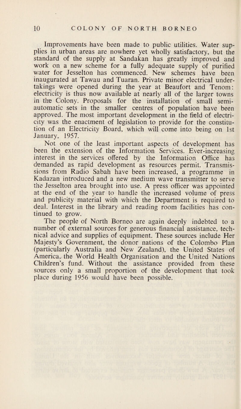 Improvements have been made to public utilities. Water sup¬ plies in urban areas are nowhere yet wholly satisfactory, but the standard of the supply at Sandakan has greatly improved and work on a new scheme for a fully adequate supply of purified water for Jesselton has commenced. New schemes have been inaugurated at Tawau and Tuaran. Private minor electrical under¬ takings were opened during the year at Beaufort and Tenom: electricity is thus now available at nearly all of the larger towns in the Colony. Proposals for the installation of small semi¬ automatic sets in the smaller centres of population have been approved. The most important development in the field of electri¬ city was the enactment of legislation to provide for the constitu¬ tion of an Electricity Board, which will come into being on 1st January, 1957. Not one of the least important aspects of development has been the extension of the Information Services. Ever-increasing interest in the services offered by the Information Office has demanded as rapid development as resources permit. Transmis¬ sions from Radio Sabah have been increased, a programme in Kadazan introduced and a new medium wave transmitter to serve the Jesselton area brought into use. A press officer was appointed at the end of the year to handle the increased volume of press and publicity material with which the Department is required to deal. Interest in the library and reading room facilities has con¬ tinued to grow. The people of North Borneo are again deeply indebted to a number of external sources for generous financial assistance, tech¬ nical advice and supplies of equipment. These sources include Her Majesty’s Government, the donor nations of the Colombo Plan (particularly Australia and New Zealand), the United States of America, the World Health Organisation and the United Nations Children’s fund. Without the assistance provided from these sources only a small proportion of the development that took place during 1956 would have been possible.