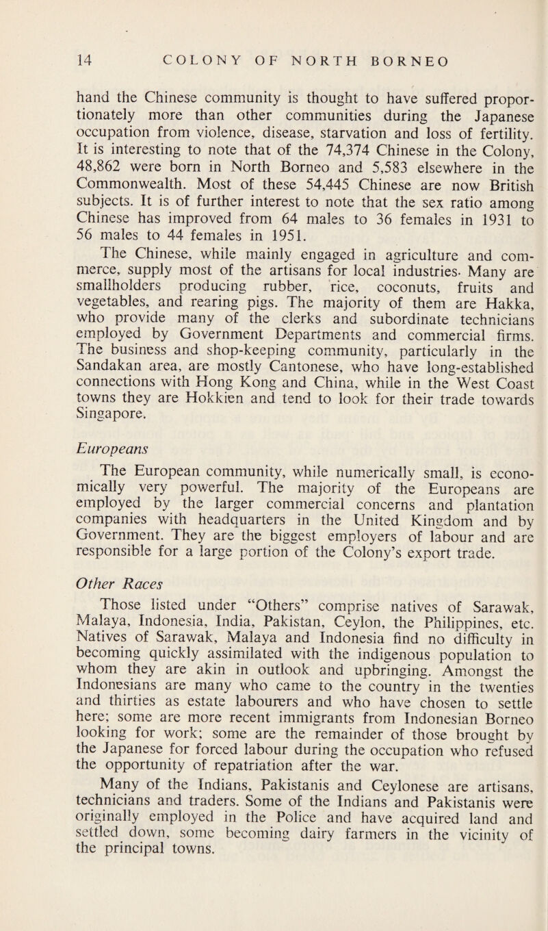 hand the Chinese community is thought to have suffered propor¬ tionately more than other communities during the Japanese occupation from violence, disease, starvation and loss of fertility. It is interesting to note that of the 74,374 Chinese in the Colony, 48,862 were born in North Borneo and 5,583 elsewhere in the Commonwealth. Most of these 54,445 Chinese are now British subjects. It is of further interest to note that the sex ratio among Chinese has improved from 64 males to 36 females in 1931 to 56 males to 44 females in 1951. The Chinese, while mainly engaged in agriculture and com¬ merce, supply most of the artisans for local industries- Many are smallholders producing rubber, rice, coconuts, fruits and vegetables, and rearing pigs. The majority of them are Hakka, who provide many of the clerks and subordinate technicians employed by Government Departments and commercial firms. The business and shop-keeping community, particularly in the Sandakan area, are mostly Cantonese, who have long-established connections with Hong Kong and China, while in the West Coast towns they are Hokkien and tend to look for their trade towards Singapore. Europeans The European community, while numerically small, is econo¬ mically very powerful. The majority of the Europeans are employed by the larger commercial concerns and plantation companies with headquarters in the United Kingdom and by Government. They are the biggest employers of labour and are responsible for a large portion of the Colony’s export trade. Other Races Those listed under “Others” comprise natives of Sarawak, Malaya, Indonesia, India, Pakistan, Ceylon, the Philippines, etc. Natives of Sarawak, Malaya and Indonesia find no difficulty in becoming quickly assimilated with the indigenous population to whom they are akin in outlook and upbringing. Amongst the Indonesians are many who came to the country in the twenties and thirties as estate labourers and who have chosen to settle here; some are more recent immigrants from Indonesian Borneo looking for work; some are the remainder of those brought by the Japanese for forced labour during the occupation who refused the opportunity of repatriation after the war. Many of the Indians, Pakistanis and Ceylonese are artisans, technicians and traders. Some of the Indians and Pakistanis were originally employed in the Police and have acquired land and settled down, some becoming dairy farmers in the vicinity of the principal towns.