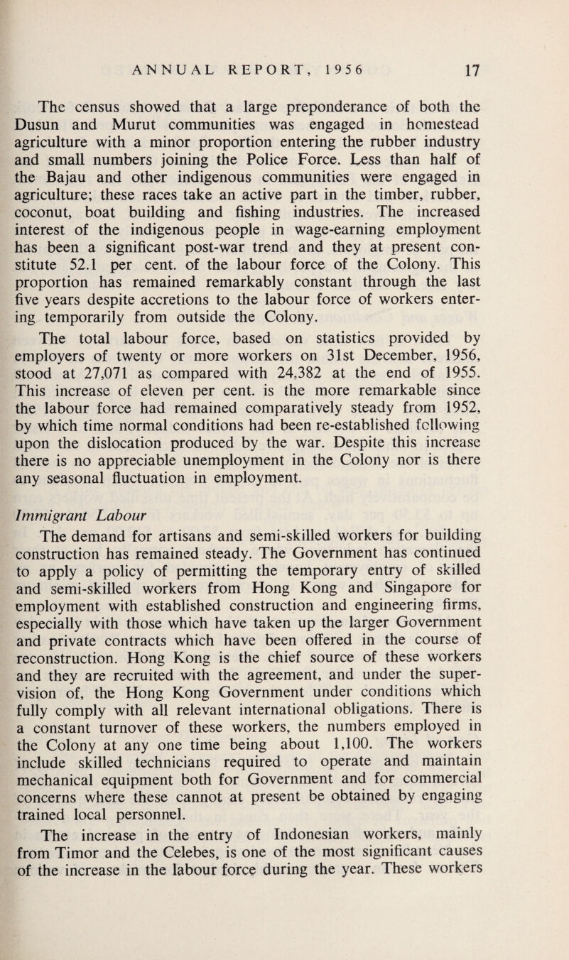 The census showed that a large preponderance of both the Dusun and Murut communities was engaged in homestead agriculture with a minor proportion entering the rubber industry and small numbers joining the Police Force. Less than half of the Bajau and other indigenous communities were engaged in agriculture; these races take an active part in the timber, rubber, coconut, boat building and fishing industries. The increased interest of the indigenous people in wage-earning employment has been a significant post-war trend and they at present con¬ stitute 52.1 per cent, of the labour force of the Colony. This proportion has remained remarkably constant through the last five years despite accretions to the labour force of workers enter¬ ing temporarily from outside the Colony. The total labour force, based on statistics provided by employers of twenty or more workers on 31st December, 1956, stood at 27,071 as compared with 24,382 at the end of 1955. This increase of eleven per cent, is the more remarkable since the labour force had remained comparatively steady from 1952, by which time normal conditions had been re-established following upon the dislocation produced by the war. Despite this increase there is no appreciable unemployment in the Colony nor is there any seasonal fluctuation in employment. Immigrant Labour The demand for artisans and semi-skilled workers for building construction has remained steady. The Government has continued to apply a policy of permitting the temporary entry of skilled and semi-skilled workers from Hong Kong and Singapore for employment with established construction and engineering firms, especially with those which have taken up the larger Government and private contracts which have been offered in the course of reconstruction. Hong Kong is the chief source of these workers and they are recruited with the agreement, and under the super¬ vision of, the Hong Kong Government under conditions which fully comply with all relevant international obligations. There is a constant turnover of these workers, the numbers employed in the Colony at any one time being about 1,100. The workers include skilled technicians required to operate and maintain mechanical equipment both for Government and for commercial concerns where these cannot at present be obtained by engaging trained local personnel. The increase in the entry of Indonesian workers, mainly from Timor and the Celebes, is one of the most significant causes of the increase in the labour force during the year. These workers