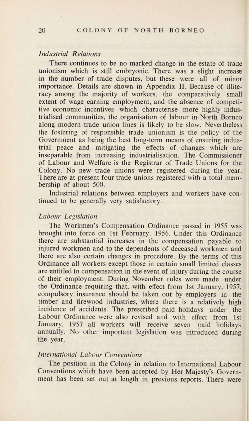 Industrial Relations There continues to be no marked change in the estate ot trade unionism which is still embryonic. There was a slight increase in the number of trade disputes, but these were all of minor importance. Details are shown in Appendix II. Because of illite¬ racy among the majority of workers, the comparatively small extent of wage earning employment, and the absence of competi¬ tive economic incentives which characterise more highly indus¬ trialised communities, the organisation of labour in North Borneo along modern trade union lines is likely to be slow. Nevertheless the fostering of responsible trade unionism is the policy of the Government as being the best long-term means of ensuring indus¬ trial peace and mitigating the effects of changes which are inseparable from increasing industrialisation. The Commissioner of Labour and Welfare is the Registrar of Trade Unions for the Colony. No new trade unions were registered during the year. There are at present four trade unions registered with a total mem¬ bership of about 500. Industrial relations between employers and workers have con¬ tinued to be generally very satisfactory. Labour Legislation The Workmen’s Compensation Ordinance passed in 1955 was brought into force on 1st February, 1956. Under this Ordinance there are substantial increases in the compensation payable to injured workmen and to the dependents of deceased workmen and there are also certain changes in procedure. By the terms of this Ordinance all workers except those in certain small limited classes are entitled to compensation in the event of injury during the course of their employment. During November rules were made under the Ordinance requiring that, with effect from 1st January, 1957, compulsory insurance should be taken out by employers in the timber and firewood industries, where there is a relatively high incidence of accidents. The prescribed paid holidays under the Labour Ordinance were also revised and with effect from 1st January, 1957 all workers will receive seven paid holidays annually. No other important legislation was introduced during the year. International Labour Conventions The position in the Colony in relation to International Labour Conventions which have been accepted by Her Majesty’s Govern¬ ment has been set out at length in previous reports. There were