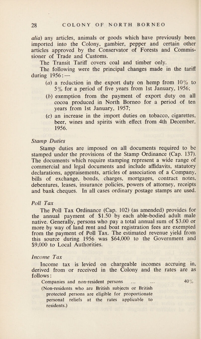 alia) any articles, animals or goods which have previously been imported into the Colony, gambier, pepper and certain other articles approved by the Conservator of Forests and Commis¬ sioner of Trade and Customs. The Transit Tariff covers coal and timber only. The following were the principal changes made in the tariff during 1956: — (a) a reduction in the export duty on hemp from 10% to 5% for a period of five years from 1st January, 1956; (b) exemption from the payment of export duty on all cocoa produced in North Borneo for a period of ten years from 1st January, 1957; (c) an increase in the import duties on tobacco, cigarettes, beer, wines and spirits with effect from 4th December, 1956. Stamp Duties Stamp duties are imposed on all documents required to be stamped under the provisions of the Stamp Ordinance (Cap. 137). The documents which require stamping represent a wide range of commercial and legal documents and include affidavits, statutory declarations, appraisements, articles of association of a Company, bills of exchange, bonds, charges, mortgages, contract notes, debentures, leases, insurance policies, powers of attorney, receipts and bank cheques. In all cases ordinary postage stamps are used. Poll Tax The Poll Tax Ordinance (Cap. 102) (as amended) provides for the annual payment of SI.50 by each able-bodied adult male native. Generally, persons who pay a total annual sum of $3.00 or more by way of land rent and boat registration fees are exempted from the payment of Poll Tax. The estimated revenue yield from this source during 1956 was $64,000 to the Government and $9,000 to Local Authorities. Income Tax Income tax is levied on chargeable incomes accruing in, derived from or received in the Colony and the rates are as follows: Companies and non-resident persons ... ... 40% (Non-residents who are British subjects or British protected persons are eligible for proportionate personal reliefs at the rates applicable to residents.)