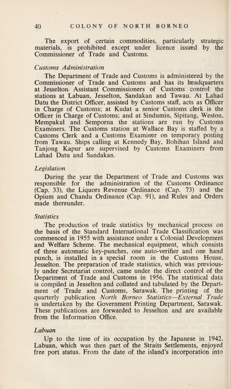 The export of certain commodities, particularly strategic materials, is prohibited except under licence issued by the Commissioner of Trade and Customs. Customs Administration The Department of Trade and Customs is administered by the Commissioner of Trade and Customs and has its headquarters at Jesselton- Assistant Commissioners of Customs control the stations at Labuan, Jesselton, Sandakan and Tawau. At Lahad Datu the District Officer, assisted by Customs staff, acts as Officer in Charge of Customs; at Kudat a senior Customs clerk is the Officer in Charge of Customs; and at Sindumin, Sipitang, Weston, Mempakul and Semporna the stations are run by Customs Examiners. The Customs station at Wallace Bay is staffed by a Customs Clerk and a Customs Examiner on temporary posting from Tawau. Ships calling at Kennedy Bay, Bohihan Island and Tanjong Kapur are supervised by Customs Examiners from Lahad Datu and Sandakan. Legislation During the year the Department of Trade and Customs was responsible for the administration of the Customs Ordinance (Cap. 33), the Liquors Revenue Ordinance (Cap. 73) and the Opium and Chandu Ordinance (Cap. 91), and Rules and Orders made thereunder. Statistics The production of trade statistics by mechanical process on the basis of the Standard International Trade Classification was commenced in 1955 with assistance under a Colonial Development and Welfare Scheme. The mechanical equipment, which consists of three automatic key-punches, one auto-verifier and one hand punch, is installed in a special room in the Customs House, Jesselton. The preparation of trade statistics, which was previous¬ ly under Secretariat control, came under the direct control of the Department of Trade and Customs in 1956. The statistical data is compiled in Jesselton and collated and tabulated by the Depart¬ ment of Trade and Customs, Sarawak. The printing of the quarterly publication North Borneo Statistics—External Trade is undertaken by the Government Printing Department, Sarawak. These publications are forwarded to Jesselton and are available from the Information Office. Labuan Up to the time of its occupation by the Japanese in 1942, Labuan, which was then part of the Straits Settlements, enjoyed free port status. From the date of the island’s incorporation into