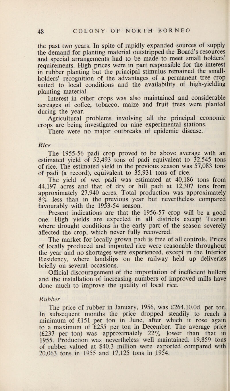 the past two years. In spite of rapidly expanded sources of supply the demand for planting material outstripped the Board’s resources and special arrangements had to be made to meet small holders’ requirements. High prices were in part responsible for the interest in rubber planting but the principal stimulus remained the small¬ holders’ recognition of the advantages of a permanent tree crop suited to local conditions and the availability of high-yielding planting material. Interest in other crops was also maintained and considerable acreages of coffee, tobacco, maize and fruit trees were planted during the year. Agricultural problems involving all the principal economic crops are being investigated on nine experimental stations. There were no major outbreaks of epidemic disease. Rice The 1955-56 padi crop proved to be above average with an estimated yield of 52,493 tons of padi equivalent to 32,545 tons of rice. The estimated yield in the previous season was 57,083 tons of padi (a record), equivalent to 35,931 tons of rice. The yield of wet padi was estimated at 40,186 tons from 44,197 acres and that of dry or hill padi at 12,307 tons from approximately 27,940 acres. Total production was approximately 8% less than in the previous year but nevertheless compared favourably with the 1953-54 season. Present indications are that the 1956-57 crop will be a good one. High yields are expected in all districts except Tuaran where drought conditions in the early part of the season severely affected the crop, which never fully recovered. The market for locally grown padi is free of all controls. Prices of locally produced and imported rice were reasonable throughout the year and no shortages were experienced, except in the Interior Residency, where landslips on the railway held up deliveries briefly on several occasions. Official discouragement of the importation of inefficient hullers and the installation of increasing numbers of improved mills have done much to improve the quality of local rice. Rubber The price of rubber in January, 1956, was £264.10.0d. per ton. In subsequent months the price dropped steadily to reach a minimum of £151 per ton in June, after which it rose again to a maximum of £255 per ton in December. The average price (£237 per ton) was approximately 22% lower than that in 1955. Production was nevertheless well maintained. 19,859 tons of rubber valued at $40.3 million were exported compared with 20,063 tons in 1955 and 17,125 tons in 1954.