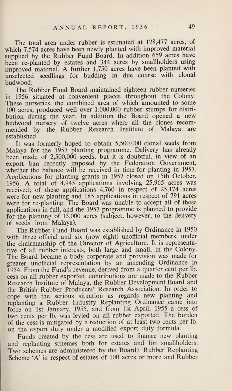 The total area under rubber is estimated at 128,477 acres, of which 7,574 acres have been newly planted with improved material supplied by the Rubber Fund Board. In addition 659 acres have been re-planted by estates and 344 acres by smallholders using improved material. A further 1,750 acres have been planted with unselected seedlings for budding in due course with clonal bud wood. The Rubber Fund Board maintained eighteen rubber nurseries in 1956 situated at convenient places throughout the Colony. These nurseries, the combined area of which amounted to some 100 acres, produced well over 1,000,000 rubber stumps for distri¬ bution during the year. In addition the Board opened a new budwood nursery of twelve acres where all the clones recom¬ mended by the Rubber Research Institute of Malaya are established. It was formerly hoped to obtain 5,500,000 clonal seeds from Malaya for the 1957 planting programme. Delivery has already been made of 2,500,000 seeds, but it is doubtful, in view of an export ban recently imposed by the Federation Government, whether the balance will be received in time for planting in 1957. Applications for planting grants in 1957 closed on 15th October, 1956. A total of 4,945 applications involving 25,965 acres was received; of these applications 4,760 in respect of 25,174 acres were for new planting and 185 applications in respect of 791 acres were for re-planting. The Board was unable to accept all of these applications in full, and the 1957 programme is planned to provide for the planting of 15,000 acres (subject, however, to the delivery of seeds from Malaya). The Rubber Fund Board was established by Ordinance in 1950 with three official and six (now eight) unofficial members, under the chairmanship of the Director of Agriculture. It is representa¬ tive of all rubber interests, both large and small, in the Colony. The Board became a body corporate and provision was made for greater unofficial representation by an amending Ordinance in 1954. From the Fund’s revenue, derived from a quarter cent per lb. cess on all rubber exported, contributions are made to the Rubber Research Institute of Malaya, the Rubber Development Board and the British Rubber Producers’ Research Association. In order to cope with the serious situation as regards new planting and replanting a Rubber Industry Replanting Ordinance came into force on 1st January, 1955, and from 1st April, 1955 a cess of two cents per lb. was levied on all rubber exported. The burden of the cess is mitigated by a reduction of at least two cents per lb. on the export duty under a modified export duty formula. Funds created by the cess are used to finance new planting and replanting schemes both for estates and for smallholders. Two schemes are administered by the Board: Rubber Replanting Scheme ‘A’ in respect of estates of 100 acres or more and Rubber