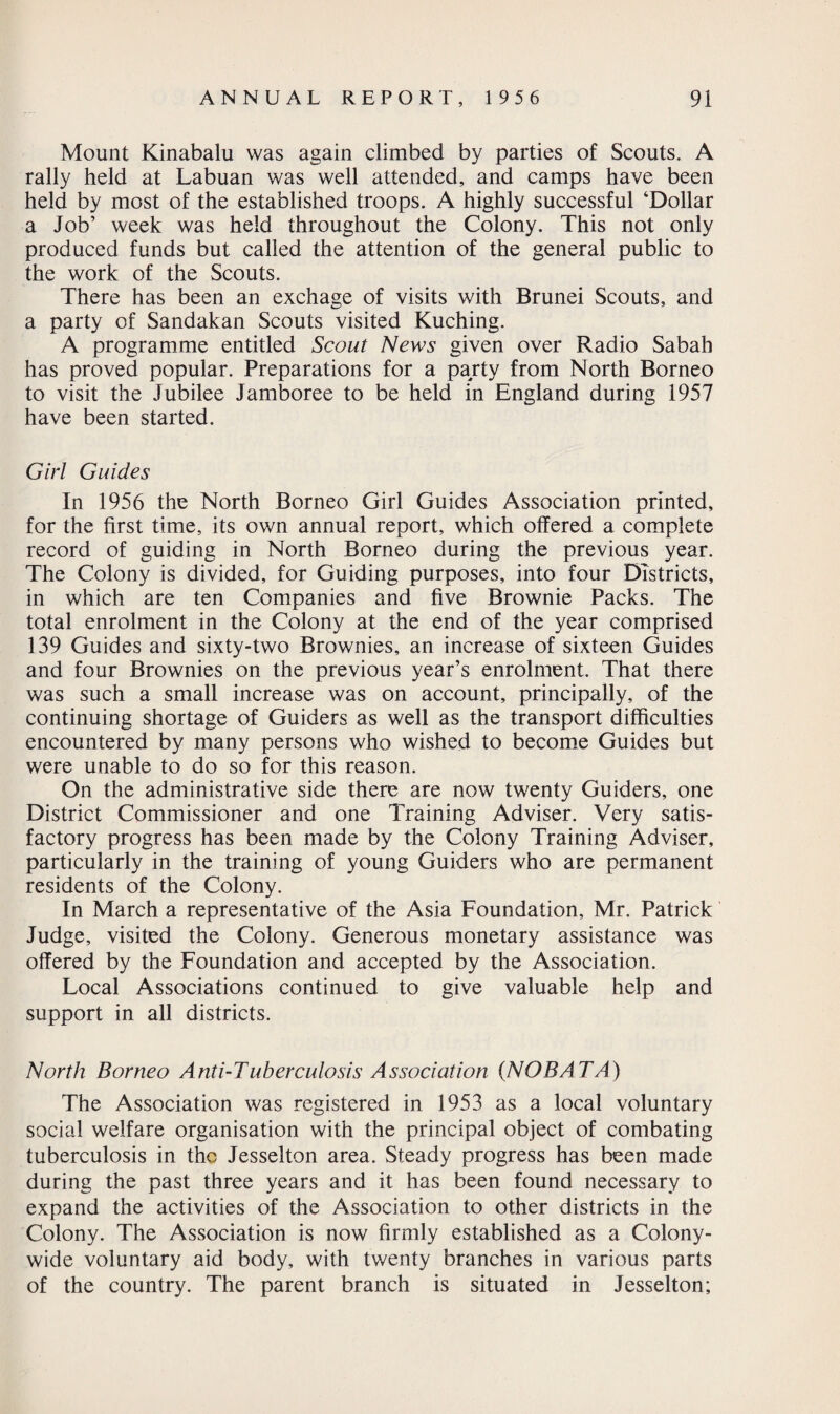 Mount Kinabalu was again climbed by parties of Scouts. A rally held at Labuan was well attended, and camps have been held by most of the established troops. A highly successful ‘Dollar a Job’ week was held throughout the Colony. This not only produced funds but called the attention of the general public to the work of the Scouts. There has been an exchage of visits with Brunei Scouts, and a party of Sandakan Scouts visited Kuching. A programme entitled Scout News given over Radio Sabah has proved popular. Preparations for a party from North Borneo to visit the Jubilee Jamboree to be held in England during 1957 have been started. Girl Guides In 1956 the North Borneo Girl Guides Association printed, for the first time, its own annual report, which offered a complete record of guiding in North Borneo during the previous year. The Colony is divided, for Guiding purposes, into four Districts, in which are ten Companies and five Brownie Packs. The total enrolment in the Colony at the end of the year comprised 139 Guides and sixty-two Brownies, an increase of sixteen Guides and four Brownies on the previous year’s enrolment. That there was such a small increase was on account, principally, of the continuing shortage of Guiders as well as the transport difficulties encountered by many persons who wished to become Guides but were unable to do so for this reason. On the administrative side there are now twenty Guiders, one District Commissioner and one Training Adviser. Very satis¬ factory progress has been made by the Colony Training Adviser, particularly in the training of young Guiders who are permanent residents of the Colony. In March a representative of the Asia Foundation, Mr. Patrick Judge, visited the Colony. Generous monetary assistance was offered by the Foundation and accepted by the Association. Local Associations continued to give valuable help and support in all districts. North Borneo Anti-Tuberculosis Association {NOBATA) The Association was registered in 1953 as a local voluntary social welfare organisation with the principal object of combating tuberculosis in the Jesselton area. Steady progress has been made during the past three years and it has been found necessary to expand the activities of the Association to other districts in the Colony. The Association is now firmly established as a Colony¬ wide voluntary aid body, with twenty branches in various parts of the country. The parent branch is situated in Jesselton;