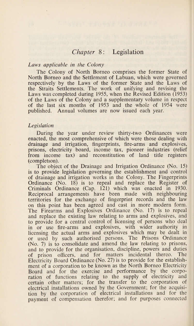 Chapter 8: Legislation Laws applicable in the Colony The Colony of North Borneo comprises the former State of North Borneo and the Settlement of Labuan, which were governed respectively by the Laws of the former State and the Laws of the Straits Settlements. The work of unifying and revising the Laws was completed during 1955, when the Revised Edition (1953) of the Laws of the Colony and a supplementary volume in respect of the last six months of 1953 and the whole of 1954 were published. Annual volumes are now issued each year. Legislation During the year under review thirty-two Ordinances were enacted, the most comprehensive of which were those dealing with drainage and irrigation, fingerprints, fire-arms and explosives, prisons, electricity board, income tax, pioneer industries (relief from income tax) and reconstitution of land title registers (completion). The object of the Drainage and Irrigation Ordinance (No. 15) is to provide legislation governing the establishment and control of drainage and irrigation works in the Colony. The Fingerprints Ordinance (No. 18) is to repeal and replace the Register of Criminals Ordinance (Cap. 121) which was enacted in 1930. Reciprocal arrangements have been made with neighbouring territories for the exchange of fingerprint records and the law on this point has been agreed and cast in more modern form. The Firearms and Explosives Ordinance (No. 17) is to repeal and replace the existing law relating to arms and explosives, and to provide for a central control of licensing of persons who deal in or use fire-arms and explosives, with wider authority in licensing the actual arms and explosives which may be dealt in or used by such authorised persons. The Prisons Ordinance (No. 7) is to consolidate and amend the law relating to prisons, and to provide for the organisation, discipline, powers and duties of prison officers, and for matters incidental thereo. The Electricity Board Ordinance (No. 27) is to provide for the establish¬ ment of a corporation to be known as the North Borneo Electricity Board and for the exercise and performance by the corpo¬ ration of functions relating to the supply of electricity and certain other matters; for the transfer to the corporation of electrical installations owned by the Government; for the acquisi¬ tion by the corporation of electrical installations and for the payment of compensation therefor; and for purposes connected