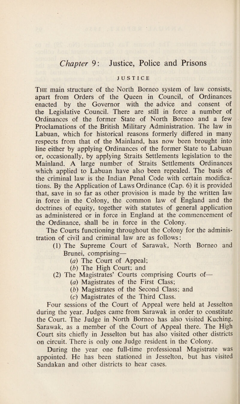 Chapter 9: Justice, Police and Prisons JUSTICE The main structure of the North Borneo system of law consists, apart from Orders of the Queen in Council, of Ordinances enacted by the Governor with the advice and consent of the Legislative Council. There are still in force a number of Ordinances of the former State of North Borneo and a few Proclamations of the British Military Administration. The law in Labuan, which for historical reasons formerly differed in many respects from that of the Mainland, has now been brought into line either by applying Ordinances of the former State to Labuan or, occasionally, by applying Straits Settlements legislation to the Mainland. A large number of Straits Settlements Ordinances which applied to Labuan have also been repealed. The basis of the criminal law is the Indian Penal Code with certain modifica¬ tions. By the Application of Laws Ordinance (Cap. 6) it is provided that, save in so far as other provision is made by the written law in force in the Colony, the common law of England and the doctrines of equity, together with statutes of general application as administered or in force in England at the commencement of the Ordinance, shall be in force in the Colony. The Courts functioning throughout the Colony for the adminis¬ tration of civil and criminal law are as follows: (1) The Supreme Court of Sarawak, North Borneo and Brunei, comprising— (a) The Court of Appeal; (b) The High Court; and (2) The Magistrates’ Courts comprising Courts of— («a) Magistrates of the First Class; (b) Magistrates of the Second Class; and (c) Magistrates of the Third Class. Four sessions of the Court of Appeal were held at Jesselton during the year. Judges came from Sarawak in order to constitute the Court. The Judge in North Borneo has also visited Kuching, Sarawak, as a member of the Court of Appeal there. The High Court sits chiefly in Jesselton but has also visited other districts on circuit. There is only one Judge resident in the Colony. During the year one full-time professional Magistrate was appointed. He has been stationed in Jesselton, but has visited Sandakan and other districts to hear cases.