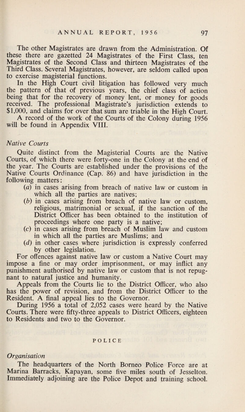 The other Magistrates are drawn from the Administration. Of these there are gazetted 24 Magistrates of the First Class, ten Magistrates of the Second Class and thirteen Magistrates of the Third Class. Several Magistrates, however, are seldom called upon to exercise magisterial functions. In the High Court civil litigation has followed very much the pattern of that of previous years, the chief class of action being that for the recovery of money lent, or money for goods received. The professional Magistrate’s jurisdiction extends to $1,000, and claims for over that sum are triable in the High Court. A record of the work of the Courts of the Colony during 1956 will be found in Appendix VIII. Native Courts Quite distinct from the Magisterial Courts are the Native Courts, of which there were forty-one in the Colony at the end of the year. The Courts are established under the provisions of the Native Courts Ordinance (Cap. 86) and have jurisdiction in the following matters: (a) in cases arising from breach of native law or custom in which all the parties are natives; (b) in cases arising from breach of native law or custom, religious, matrimonial or sexual, if the sanction of the District Officer has been obtained to the institution of proceedings where one party is a native; (c) in cases arising from breach of Muslim law and custom in which all the parties are Muslims; and (d) in other cases where jurisdiction is expressly conferred by other legislation. For offences against native law or custom a Native Court may impose a fine or may order imprisonment, or may inflict any punishment authorised by native law or custom that is not repug¬ nant to natural justice and humanity. Appeals from the Courts lie to the District Officer, who also has the power of revision, and from the District Officer to the Resident. A final appeal lies to the Governor. During 1956 a total of 2,052 cases were heard by the Native Courts. There were fifty-three appeals to District Officers, eighteen to Residents and two to the Governor. POLICE Organisation The headquarters of the North Borneo Police Force are at Marina Barracks, Kapayan, some five miles south of Jesselton. Immediately adjoining are the Police Depot and training school.
