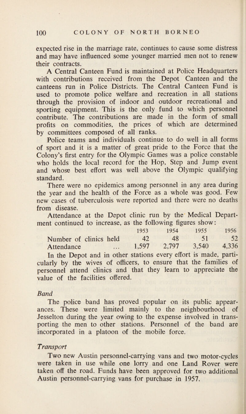 expected rise in the marriage rate, continues to cause some distress and may have influenced some younger married men not to renew their contracts. A Central Canteen Fund is maintained at Police Headquarters with contributions received from the Depot Canteen and the canteens run in Police Districts. The Central Canteen Fund is used to promote police welfare and recreation in all stations through the provision of indoor and outdoor recreational and sporting equipment. This is the only fund to which personnel contribute. The contributions are made in the form of small profits on commodities, the prices of which are determined by committees composed of all ranks. Police teams and individuals continue to do well in all forms of sport and it is a matter of great pride to the Force that the Colony’s first entry for the Olympic Games was a police constable who holds the local record for the Hop, Step and Jump event and whose best effort was well above the Olympic qualifying standard. There were no epidemics among personnel in any area during the year and the health of the Force as a whole was good. Few new cases of tuberculosis were reported and there were no deaths from disease. Attendance at the Depot clinic run by the Medical Depart¬ ment continued to increase, as the following figures show: 1953 1954 1955 1956 Number of clinics held 42 48 51 52 Attendance ... 1,597 2,797 3,540 4,336 In the Depot and in other stations every effort is made, parti¬ cularly by the wives of officers, to ensure that the families of personnel attend clinics and that they learn to appreciate the value of the facilities offered. Band The police band has proved popular on its public appear¬ ances. These were limited mainly to the neighbourhood of Jesselton during the year owing to the expense involved in trans¬ porting the men to other stations. Personnel of the band are incorporated in a platoon of the mobile force. Transport Two new Austin personnel-carrying vans and two motor-cycles were taken in use while one lorry and one Land Rover were taken off the road. Funds have been approved for two additional Austin personnel-carrying vans for purchase in 1957,