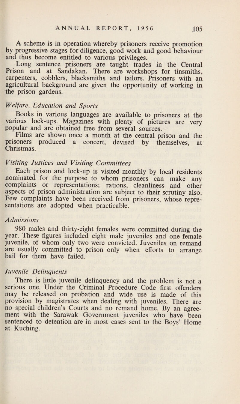 A scheme is in operation whereby prisoners receive promotion by progressive stages for diligence, good work and good behaviour and thus become entitled to various privileges. Long sentence prisoners are taught trades in the Central Prison and at Sandakan. There are workshops for tinsmiths, carpenters, cobblers, blacksmiths and tailors. Prisoners with an agricultural background are given the opportunity of working in the prison gardens. Welfare, Education and Sports Books in various languages are available to prisoners at the various lock-ups. Magazines with plenty of pictures are very popular and are obtained free from several sources. Films are shown once a month at the central prison and the prisoners produced a concert, devised by themselves, at Christmas. Visiting Justices and Visiting Committees Each prison and lock-up is visited monthly by local residents nominated for the purpose to whom prisoners can make any complaints or representations; rations, cleanliness and other aspects of prison administration are subject to their scrutiny also. Few complaints have been received from prisoners, whose repre¬ sentations are adopted when practicable. Admissions 980 males and thirty-eight females were committed during the year. These figures included eight male juveniles and one female juvenile, of whom only two were convicted. Juveniles on remand are usually committed to prison only when efforts to arrange bail for them have failed. Juvenile Delinquents There is little juvenile delinquency and the problem is not a serious one. Under the Criminal Procedure Code first offenders may be released on probation and wide use is made of this provision by magistrates when dealing with juveniles. There are no special children’s Courts and no remand home. By an agree¬ ment with the Sarawak Government juveniles who have been sentenced to detention are in most cases sent to the Boys’ Home at Kuching.