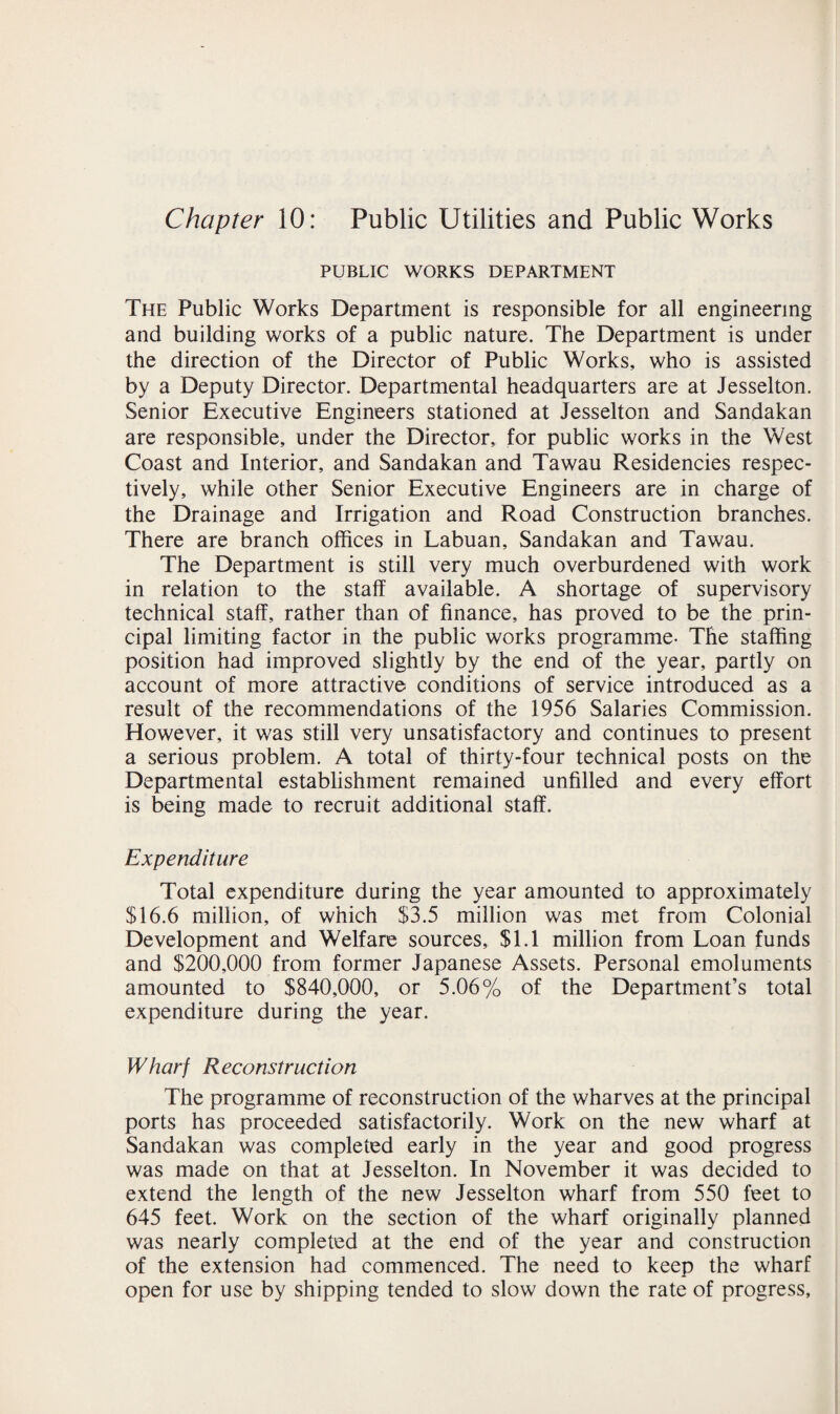 Chapter 10: Public Utilities and Public Works PUBLIC WORKS DEPARTMENT The Public Works Department is responsible for all engineering and building works of a public nature. The Department is under the direction of the Director of Public Works, who is assisted by a Deputy Director. Departmental headquarters are at Jesselton. Senior Executive Engineers stationed at Jesselton and Sandakan are responsible, under the Director, for public works in the West Coast and Interior, and Sandakan and Tawau Residencies respec¬ tively, while other Senior Executive Engineers are in charge of the Drainage and Irrigation and Road Construction branches. There are branch offices in Labuan, Sandakan and Tawau. The Department is still very much overburdened with work in relation to the staff available. A shortage of supervisory technical staff, rather than of finance, has proved to be the prin¬ cipal limiting factor in the public works programme- The staffing position had improved slightly by the end of the year, partly on account of more attractive conditions of service introduced as a result of the recommendations of the 1956 Salaries Commission. However, it was still very unsatisfactory and continues to present a serious problem. A total of thirty-four technical posts on the Departmental establishment remained unfilled and every effort is being made to recruit additional staff. Expenditure Total expenditure during the year amounted to approximately $16.6 million, of which $3.5 million was met from Colonial Development and Welfare sources, $1.1 million from Loan funds and $200,000 from former Japanese Assets. Personal emoluments amounted to $840,000, or 5.06% of the Department’s total expenditure during the year. Wharf Reconstruction The programme of reconstruction of the wharves at the principal ports has proceeded satisfactorily. Work on the new wharf at Sandakan was completed early in the year and good progress was made on that at Jesselton. In November it was decided to extend the length of the new Jesselton wharf from 550 feet to 645 feet. Work on the section of the wharf originally planned was nearly completed at the end of the year and construction of the extension had commenced. The need to keep the wharf open for use by shipping tended to slow down the rate of progress.