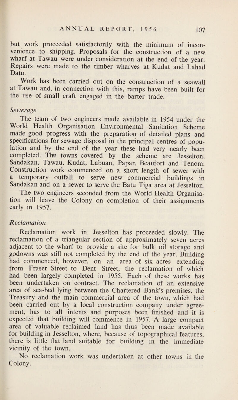 but work proceeded satisfactorily with the minimum of incon¬ venience to shipping. Proposals for the construction of a new wharf at Tawau were under consideration at the end of the year. Repairs were made to the timber wharves at Kudat and Lahad Datu. Work has been carried out on the construction of a seawall at Tawau and, in connection with this, ramps have been built for the use of small craft engaged in the barter trade. Sewerage The team of two engineers made available in 1954 under the World Health Organisation Environmental Sanitation Scheme made good progress with the preparation of detailed plans and specifications for sewage disposal in the principal centres of popu¬ lation and by the end of the year these had very nearly been completed. The towns covered by the scheme are Jesselton, Sandakan, Tawau, Kudat, Labuan, Papar, Beaufort and Tenom. Construction work commenced on a short length of sewer with a temporary outfall to serve new commercial buildings in Sandakan and on a sewer to serve the Batu Tiga area at Jesselton. The two engineers seconded from the World Health Organisa¬ tion will leave the Colony on completion of their assignments early in 1957. Reclamation Reclamation work in Jesselton has proceeded slowly. The reclamation of a triangular section of approximately seven acres adjacent to the wharf to provide a site for bulk oil storage and godowns was still not completed by the end of the year. Building had commenced, however, on an area of six acres extending from Fraser Street to Dent Street, the reclamation of which had been largely completed in 1955. Each of these works has been undertaken on contract. The reclamation of an extensive area of sea-bed lying between the Chartered Bank’s premises, the Treasury and the main commercial area of the town, which had been carried out by a local construction company under agree¬ ment, has to all intents and purposes been finished and it is expected that building will commence in 1957. A large compact area of valuable reclaimed land has thus been made available for building in Jesselton, where, because of topographical features, there is little flat land suitable for building in the immediate vicinity of the town. No reclamation work was undertaken at other towns in the Colony.