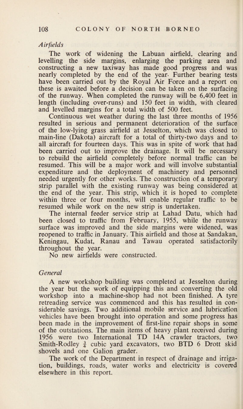 A irfields The work of widening the Labuan airfield,, clearing and levelling the side margins, enlarging the parking area and constructing a new taxiway has made good progress and was nearly completed by the end of the year- Further bearing tests have been carried out by the Royal Air Force and a report on these is awaited before a decision can be taken on the surfacing of the runway. When completed the runway will be 6,400 feet in length (including over-runs) and 150 feet in width, with cleared and levelled margins for a total width of 500 feet. Continuous wet weather during the last three months of 1956 resulted in serious and permanent deterioration of the surface of the low-lying grass airfield at Jesselton, which was closed to main-line (Dakota) aircraft for a total of thirty-two days and to all aircraft for fourteen days. This was in spite of work that had been carried out to improve the drainage. It will be necessary to rebuild the airfield completely before normal traffic can be resumed. This will be a major work and will involve substantial expenditure and the deployment of machinery and personnel needed urgently for other works. The construction of a temporary strip parallel with the existing runway was being considered at the end of the year. This strip, which it is hoped to complete within three or four months, will enable regular traffic to be resumed while work on the new strip is undertaken. The internal feeder service strip at Lahad Datu, which had been closed to traffic from February, 1955, while the runway surface was improved and the side margins were widened, was reopened to traffic in January. This airfield and those at Sandakan, Keningau, Kudat, Ranau and Tawau operated satisfactorily throughout the year. No new airfields were constructed. General A new workshop building was completed at Jesselton during the year but the work of equipping this and converting the old workshop into a machine-shop had not been finished. A tyre retreading service was commenced and this has resulted in con¬ siderable savings. Two additional mobile service and lubrication vehicles have been brought into operation and some progress has been made in the improvement of first-line repair shops in some of the outstations. The main items of heavy plant received during 1956 were two International TD 14A crawler tractors, two Smith-Rodley J cubic yard excavators, two BTD 6 Drott skid shovels and one Galion grader. The work of the Department in respect of drainage and irriga¬ tion, buildings, roads, water works and electricity is covered elsewhere in this report.