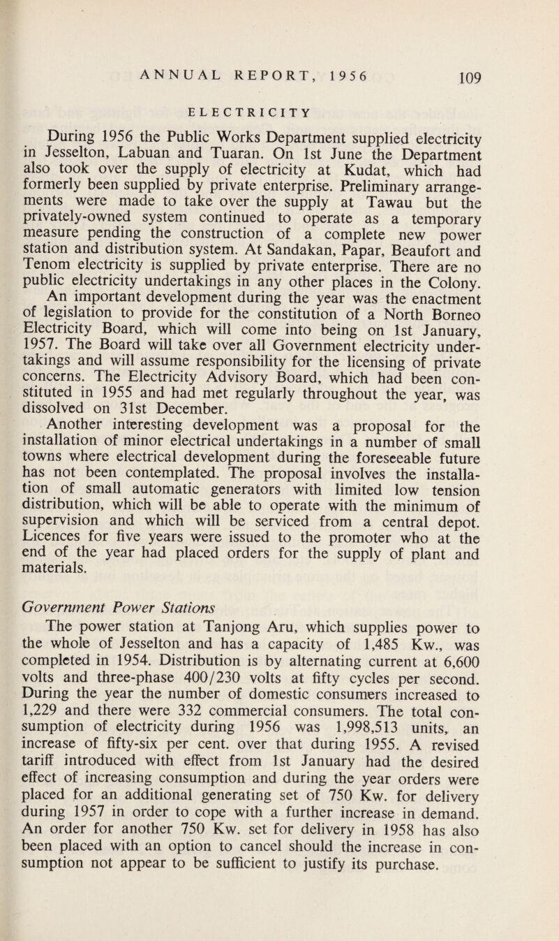 ELECTRICITY During 1956 the Public Works Department supplied electricity in Jesselton, Labuan and Tuaran. On 1st June the Department also took over the supply of electricity at Kudat, which had formerly been supplied by private enterprise. Preliminary arrange¬ ments were made to take over the supply at Tawau but the privately-owned system continued to operate as a temporary measure pending the construction of a complete new power station and distribution system. At Sandakan, Papar, Beaufort and Tenom electricity is supplied by private enterprise. There are no public electricity undertakings in any other places in the Colony. An important development during the year was the enactment of legislation to provide for the constitution of a North Borneo Electricity Board, which will come into being on 1st January, 1957. The Board will take over all Government electricity under¬ takings and will assume responsibility for the licensing of private concerns. The Electricity Advisory Board, which had been con¬ stituted in 1955 and had met regularly throughout the year, was dissolved on 31st December. Another interesting development was a proposal for the installation of minor electrical undertakings in a number of small towns where electrical development during the foreseeable future has not been contemplated. The proposal involves the installa¬ tion of small automatic generators with limited low tension distribution, which will be able to operate with the minimum of supervision and which will be serviced from a central depot. Licences for five years were issued to the promoter who at the end of the year had placed orders for the supply of plant and materials. Government Power Stations The power station at Tanjong Aru, which supplies power to the whole of Jesselton and has a capacity of 1,485 Kw., was completed in 1954. Distribution is by alternating current at 6,600 volts and three-phase 400/230 volts at fifty cycles per second. During the year the number of domestic consumers increased to 1,229 and there were 332 commercial consumers. The total con¬ sumption of electricity during 1956 was 1,998,513 units,, an increase of fifty-six per cent, over that during 1955. A revised tariff introduced with effect from 1st January had the desired effect of increasing consumption and during the year orders were placed for an additional generating set of 750 Kw. for delivery during 1957 in order to cope with a further increase in demand. An order for another 750 Kw. set for delivery in 1958 has also been placed with an option to cancel should the increase in con¬ sumption not appear to be sufficient to justify its purchase.