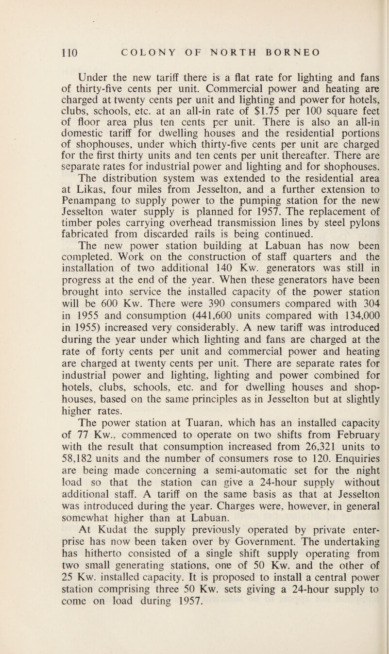 Under the new tariff there is a flat rate for lighting and fans of thirty-five cents per unit. Commercial power and heating are charged at twenty cents per unit and lighting and power for hotels, clubs, schools, etc. at an all-in rate of $1.75 per 100 square feet of floor area plus ten cents per unit. There is also an all-in domestic tariff for dwelling houses and the residential portions of shophouses, under which thirty-five cents per unit are charged for the first thirty units and ten cents per unit thereafter. There are separate rates for industrial power and lighting and for shophouses. The distribution system was extended to the residential area at Likas, four miles from Jesselton, and a further extension to Penampang to supply power to the pumping station for the new Jesselton water supply is planned for 1957. The replacement of timber poles carrying overhead transmission lines by steel pylons fabricated from discarded rails is being continued. The new power station building at Labuan has now been completed. Work on the construction of staff quarters and the installation of two additional 140 Kw. generators was still in progress at the end of the year. When these generators have been brought into service the installed capacity of the power station will be 600 Kw. There were 390 consumers compared with 304 in 1955 and consumption (441,600 units compared with 134,000 in 1955) increased very considerably. A new tariff was introduced during the year under which lighting and fans are charged at the rate of forty cents per unit and commercial power and heating are charged at twenty cents per unit. There are separate rates for industrial power and lighting, lighting and power combined for hotels, clubs, schools, etc. and for dwelling houses and shop- houses, based on the same principles as in Jesselton but at slightly higher rates. The power station at Tuaran, which has an installed capacity of 77 Kw., commenced to operate on two shifts from February with the result that consumption increased from 26,321 units to 58,182 units and the number of consumers rose to 120. Enquiries are being made concerning a semi-automatic set for the night load so that the station can give a 24-hour supply without additional staff. A tariff on the same basis as that at Jesselton was introduced during the year. Charges were, however, in general somewhat higher than at Labuan. At Kudat the supply previously operated by private enter¬ prise has now been taken over by Government. The undertaking has hitherto consisted of a single shift supply operating from two small generating stations, one of 50 Kw. and the other of 25 Kw. installed capacity. It is proposed to install a central power station comprising three 50 Kw. sets giving a 24-hour supply to come on load during 1957.