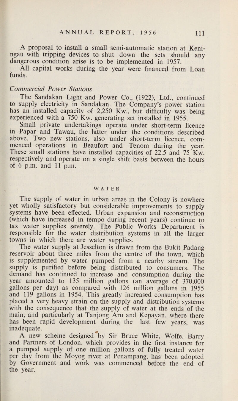 A proposal to install a small semi-automatic station at Keni- ngau with tripping devices to shut down the sets should any dangerous condition arise is to be implemented in 1957. All capital works during the year were financed from Loan funds. Commercial Power Stations The Sandakan Light and Power Co., (1922), Ltd., continued to supply electricity in Sandakan. The Company’s power station has an installed capacity of 2,250 Kw., but difficulty was being experienced with a 750 Kw. generating set installed in 1955. Small private undertakings operate under short-term licence in Papar and Tawau, the latter under the conditions described above. Two new stations, also under short-term licence, com¬ menced operations in Beaufort and Tenom during the year. These small stations have installed capacities of 22.5 and 75 Kw. respectively and operate on a single shift basis between the hours of 6 p.m. and 11 p.m. WATER The supply of water in urban areas in the Colony is nowhere yet wholly satisfactory but considerable improvements to supply systems have been effected. Urban expansion and reconstruction (which have increased in tempo during recent years) continue to tax water supplies severely. The Public Works Department is responsible for the water distribution systems in all the larger towns in which there are water supplies. The water supply at Jesselton is drawn from the Bukit Padang reservoir about three miles from the centre of the town, which is supplemented by water pumped from a nearby stream. The supply is purified before being distributed to consumers. The demand has continued to increase and consumption during the year amounted to 135 million gallons (an average of 370,000 gallons per day) as compared with 126 million gallons in 1955 and 119 gallons in 1954. This greatly increased consumption has placed a very heavy strain on the supply and distribution systems with the consequence that the supply of water at the ends of the main, and particularly at Tanjong Aru and Kepayan, where there has been rapid development during the last few years, was inadequate. A new scheme designed by Sir Bruce White, Wolfe, Barry and Partners of London, which provides in the first instance for a pumped supply of one million gallons of fully treated water per day from the Moyog river at Penampang, has been adopted by Government and work was commenced before the end of the year.