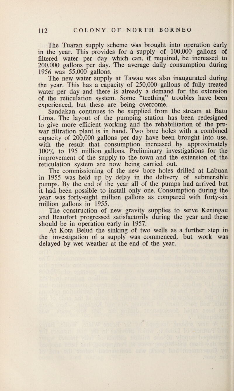 The Tuaran supply scheme was brought into operation early in the year. This provides for a supply of 100,000 gallons of filtered water per day which can, if required, be increased to 200,000 gallons per day. The average daily consumption during 1956 was 55,000 gallons. The new water supply at Tawau was also inaugurated during the year. This has a capacity of 250,000 gallons of fully treated water per day and there is already a demand for the extension of the reticulation system. Some “teething” troubles have been experienced, but these are being overcome. Sandakan continues to be supplied from the stream at Batu Lima. The layout of the pumping station has been redesigned to give more efficient working and the rehabilitation of the pre¬ war filtration plant is in hand. Two bore holes with a combined capacity of 200,000 gallons per day have been brought into use, with the result that consumption increased by approximately 100% to 195 million gallons. Preliminary investigations for the improvement of the supply to the town and the extension of the reticulation system are now being carried out. The commissioning of the new bore holes drilled at Labuan in 1955 was held up by delay in the delivery of submersible pumps. By the end of the year all of the pumps had arrived but it had been possible to install only one. Consumption during the year was forty-eight million gallons as compared with forty-six million gallons in 1955. The construction of new gravity supplies to serve Keningau and Beaufort progressed satisfactorily during the year and these should be in operation early in 1957. At Kota Belud the sinking of two wells as a further step in the investigation of a supply was commenced, but work was delayed by wet weather at the end of the year.