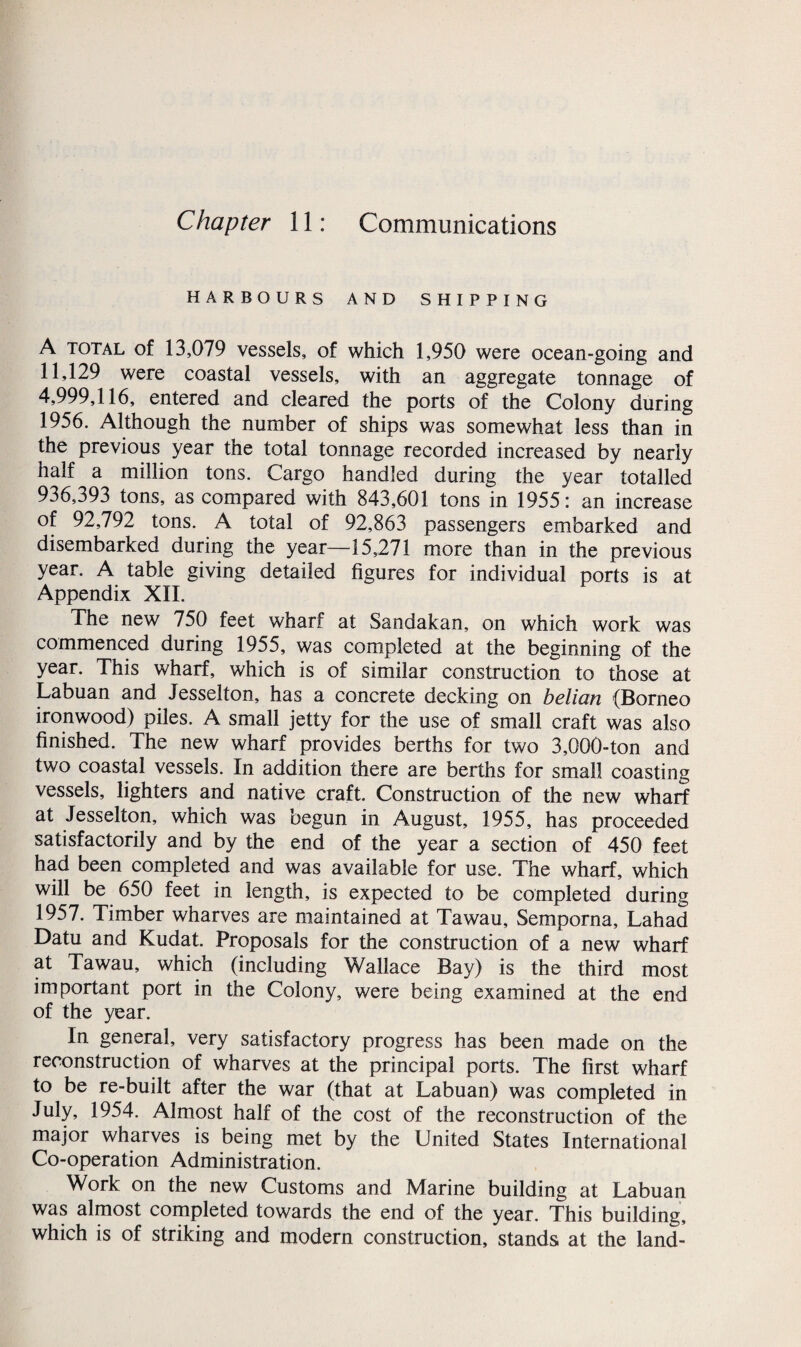 Chapter 11: Communications HARBOURS AND SHIPPING A total of 13,079 vessels, of which 1,950 were ocean-going and 11,129 were coastal vessels, with an aggregate tonnage of 4,999,116, entered and cleared the ports of the Colony during 1956. Although the number of ships was somewhat less than in the previous year the total tonnage recorded increased by nearly half a million tons. Cargo handled during the year totalled 936,393 tons, as compared with 843,601 tons in 1955: an increase of 92,792 tons. A total of 92,863 passengers embarked and disembarked during the year—15,271 more than in the previous year. A table giving detailed figures for individual ports is at Appendix XII. The new 750 feet wharf at Sandakan, on which work was commenced during 1955, was completed at the beginning of the year. This wharf, which is of similar construction to those at Labuan and Jesselton, has a concrete decking on belian (Borneo ironwood) piles. A small jetty for the use of small craft was also finished. The new wharf provides berths for two 3,000-ton and two coastal vessels. In addition there are berths for small coasting vessels, lighters and native craft. Construction of the new wharf at Jesselton, which was begun in August, 1955, has proceeded satisfactorily and by the end of the year a section of 450 feet had been completed and was available for use. The wharf, which will be 650 feet in length, is expected to be completed during 1957. Timber wharves are maintained at Tawau, Semporna, Lahad Datu and Kudat. Proposals for the construction of a new wharf at Tawau, which (including Wallace Bay) is the third most important port in the Colony, were being examined at the end of the year. In general, very satisfactory progress has been made on the reconstruction of wharves at the principal ports. The first wharf to be re-built after the war (that at Labuan) was completed in July, 1954. Almost half of the cost of the reconstruction of the major wharves is being met by the United States International Co-operation Administration. Work on the new Customs and Marine building at Labuan was almost completed towards the end of the year. This building, which is of striking and modern construction, stands at the land-