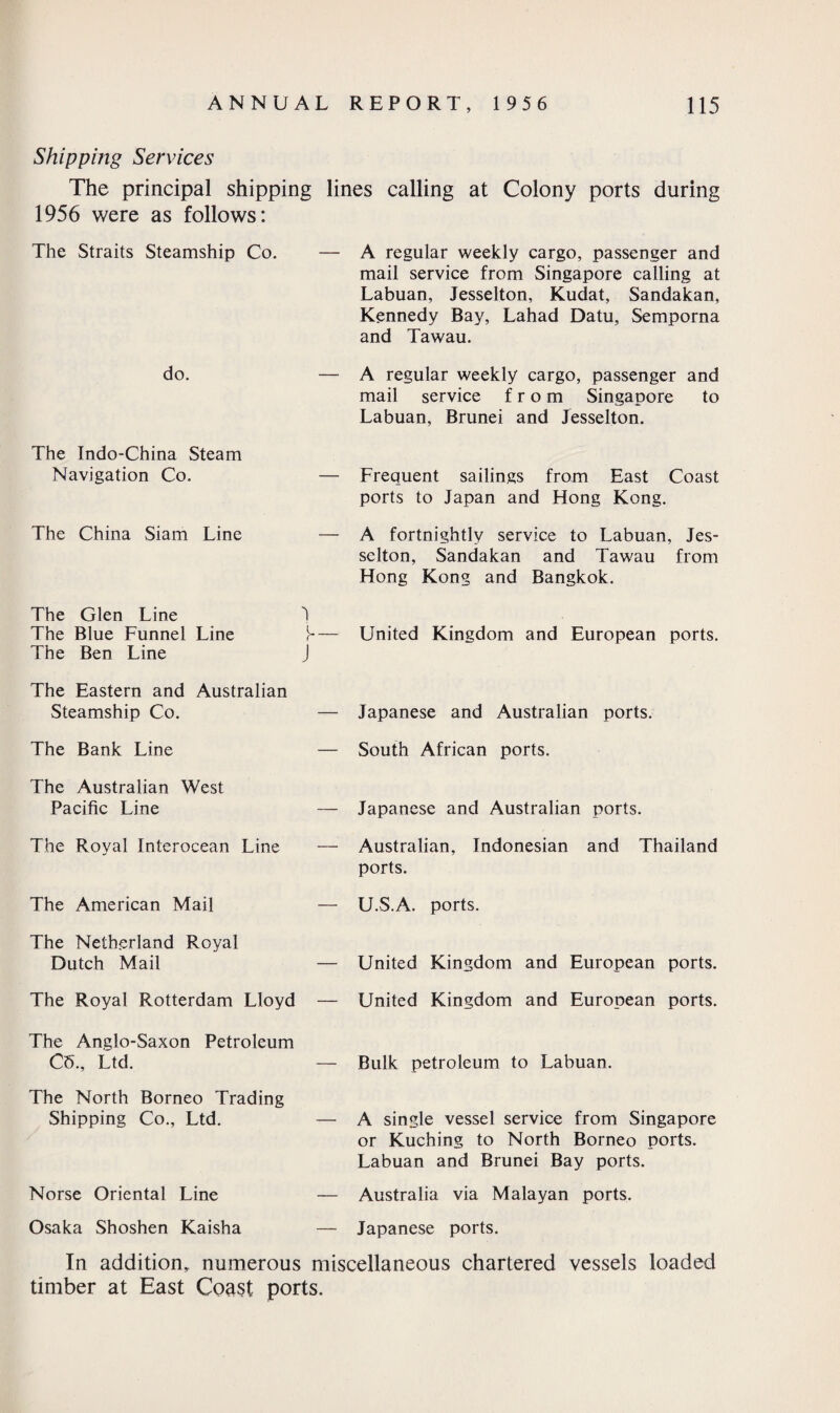 Shipping Services The principal shipping lines calling at Colony ports during 1956 were as follows: The Straits Steamship Co. — do. — The Indo-China Steam Navigation Co. — The China Siam Line — The Glen Line 1 The Blue Funnel Line — The Ben Line J The Eastern and Australian Steamship Co. — The Bank Line — The Australian West Pacific Line — The Royal Interocean Line — The American Mail — The Netherland Royal Dutch Mail — The Royal Rotterdam Lloyd — A regular weekly cargo, passenger and mail service from Singapore calling at Labuan, Jesselton, Kudat, Sandakan, Kennedy Bay, Lahad Datu, Semporna and Tawau. A regular weekly cargo, passenger and mail service from Singapore to Labuan, Brunei and Jesselton. Frequent sailings from East Coast ports to Japan and Hong Kong. A fortnightly service to Labuan, Jes- sclton, Sandakan and Tawau from Hong Kong and Bangkok. United Kingdom and European ports. Japanese and Australian ports. South African ports. Japanese and Australian ports. Australian, Indonesian and Thailand ports. U.S.A. ports. United Kingdom and European ports. United Kingdom and European ports. The Anglo-Saxon Petroleum C5, Ltd. — Bulk petroleum to Labuan. The North Borneo Trading Shipping Co., Ltd. Norse Oriental Line — A single vessel service from Singapore or Kuching to North Borneo ports. Labuan and Brunei Bay ports. — Australia via Malayan ports. Osaka Shoshen Kaisha — Japanese ports. In addition, numerous miscellaneous chartered vessels loaded timber at East Coast ports.