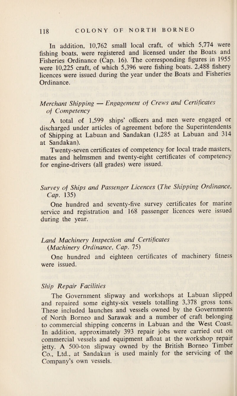 In addition, 10,762 small local craft, of which 5,774 were fishing boats, were registered and licensed under the Boats and Fisheries Ordinance (Cap. 16). The corresponding figures in 1955 were 10,225 craft, of which 5,396 were fishing boats. 2,488 fishery licences were issued during the year under the Boats and Fisheries Ordinance. Merchant Shipping — Engagement of Crews and Certificates of Competency A total of 1,599 ships’ officers and men were engaged or discharged under articles of agreement before the Superintendents of Shipping at Labuan and Sandakan (1,285 at Labuan and 314 at Sandakan). Twenty-seven certificates of competency for local trade masters, mates and helmsmen and twenty-eight certificates of competency for engine-drivers (all grades) were issued. Survey of Ships and Passenger Licences (The Shipping Ordinance, Cap. 135) One hundred and seventy-five survey certificates for marine service and registration and 168 passenger licences were issued during the year. Land Machinery Inspection and Certificates (Machinery Ordinance, Cap. 75) One hundred and eighteen certificates of machinery fitness were issued. Ship Repair Facilities The Government slipway and workshops at Labuan slipped and repaired some eighty-six vessels totalling 3,378 gross tons. These included launches and vessels owned by the Governments of North Borneo and Sarawak and a number of craft belonging to commercial shipping concerns in Labuan and the West Coast. In addition, approximately 393 repair jobs were carried out on commercial vessels and equipment afloat at the workshop repair jetty. A 500-ton slipway owned by the British Borneo Timber Co., Ltd., at Sandakan is used mainly for the servicing of the Company’s own vessels.