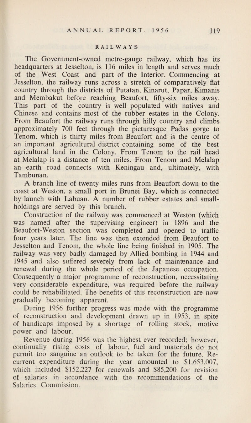 RAILWAYS The Government-owned metre-gauge railway, which has its headquarters at Jesselton, is 116 miles in length and serves much of the West Coast and part of the Interior. Commencing at Jesselton, the railway runs across a stretch of comparatively flat country through the districts of Putatan, Kinarut, Papar, Kimanis and Membakut before reaching Beaufort, fifty-six miles away. This part of the country is well populated with natives and Chinese and contains most of the rubber estates in the Colony. From Beaufort the railway runs through hilly country and climbs approximately 700 feet through the picturesque Padas gorge to Tenom, which is thirty miles from Beaufort and is the centre of an important agricultural district containing some of the best agricultural land in the Colony. From Tenom to the rail head at Melalap is a distance of ten miles. From Tenom and Melalap an earth road connects with Keningau and, ultimately, with Tambunan. A branch line of twenty miles runs from Beaufort down to the coast at Weston, a small port in Brunei Bay, which is connected by launch with Labuan. A number of rubber estates and small¬ holdings are served by this branch. Construction of the railway was commenced at Weston (which was named after the supervising engineer) in 1896 and the Beaufort-Weston section was completed and opened to traffic four years later. The line was then extended from Beaufort to Jesselton and Tenom, the whole line being finished in 1905. The railway was very badly damaged by Allied bombing in 1944 and 1945 and also suffered severely from lack of maintenance and renewal during the whole period of the Japanese occupation. Consequently a major programme of reconstruction, necessitating very considerable expenditure, was required before the railway could be rehabilitated. The benefits of this reconstruction are now gradually becoming apparent. During 1956 further progress was made with the programme of reconstruction and development drawn up in 1953, in spite of handicaps imposed by a shortage of rolling stock, motive power and labour. Revenue during 1956 was the highest ever recorded; however, continually rising costs of labour, fuel and materials do not permit too sanguine an outlook to be taken for the future. Re¬ current expenditure during the year amounted to $1..653,007, which included $152,227 for renewals and $85,200 for revision of salaries in accordance with the recommendations of the Salaries Commission.