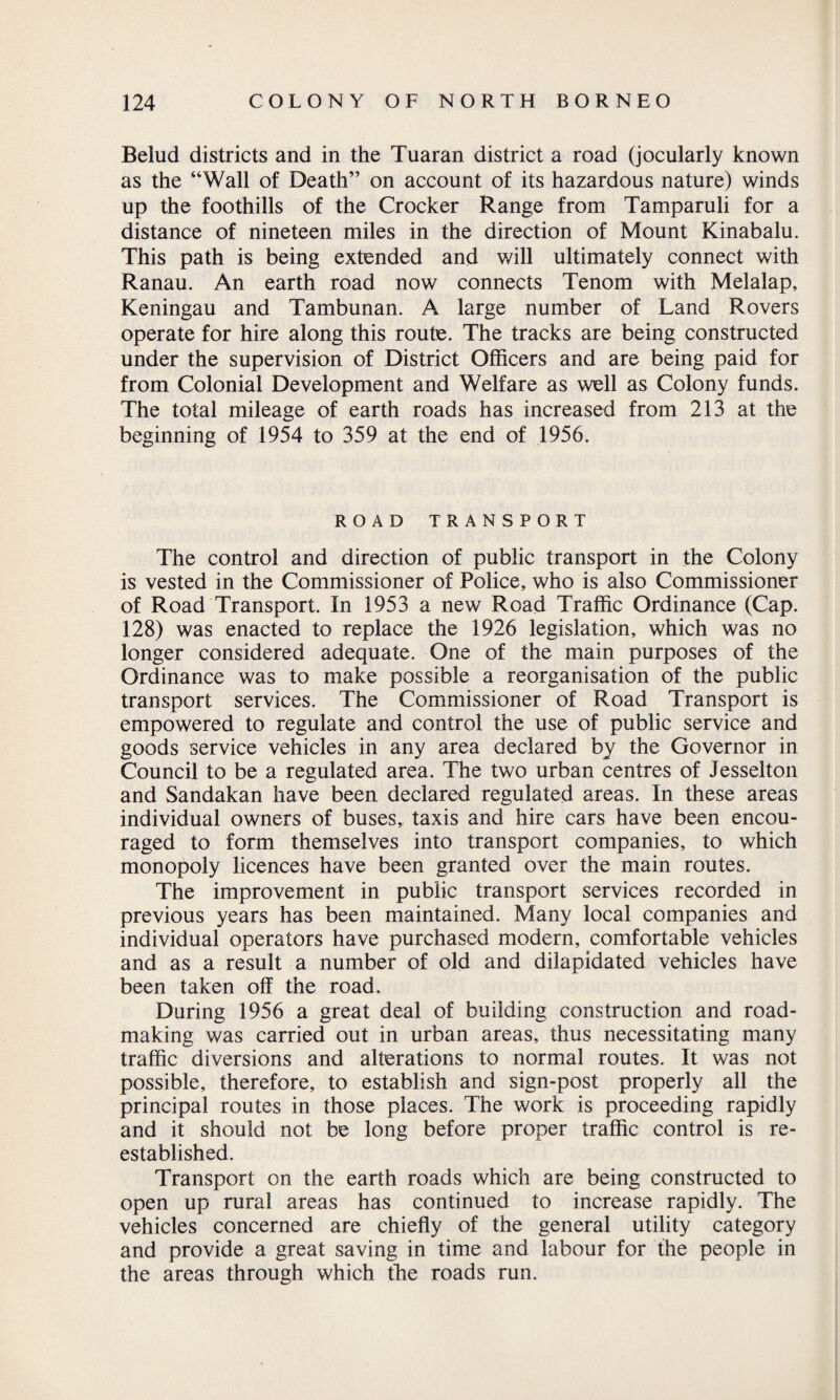 Belud districts and in the Tuaran district a road (jocularly known as the “Wall of Death” on account of its hazardous nature) winds up the foothills of the Crocker Range from Tamparuli for a distance of nineteen miles in the direction of Mount Kinabalu. This path is being extended and will ultimately connect with Ranau. An earth road now connects Tenom with Melalap, Keningau and Tambunan. A large number of Land Rovers operate for hire along this route. The tracks are being constructed under the supervision of District Officers and are being paid for from Colonial Development and Welfare as well as Colony funds. The total mileage of earth roads has increased from 213 at the beginning of 1954 to 359 at the end of 1956. ROAD TRANSPORT The control and direction of public transport in the Colony is vested in the Commissioner of Police, who is also Commissioner of Road Transport. In 1953 a new Road Traffic Ordinance (Cap. 128) was enacted to replace the 1926 legislation, which was no longer considered adequate. One of the main purposes of the Ordinance was to make possible a reorganisation of the public transport services. The Commissioner of Road Transport is empowered to regulate and control the use of public service and goods service vehicles in any area declared by the Governor in Council to be a regulated area. The two urban centres of Jesselton and Sandakan have been declared regulated areas. In these areas individual owners of buses, taxis and hire cars have been encou¬ raged to form themselves into transport companies, to which monopoly licences have been granted over the main routes. The improvement in public transport services recorded in previous years has been maintained. Many local companies and individual operators have purchased modern, comfortable vehicles and as a result a number of old and dilapidated vehicles have been taken off the road. During 1956 a great deal of building construction and road¬ making was carried out in urban areas, thus necessitating many traffic diversions and alterations to normal routes. It was not possible, therefore, to establish and sign-post properly all the principal routes in those places. The work is proceeding rapidly and it should not be long before proper traffic control is re¬ established. Transport on the earth roads which are being constructed to open up rural areas has continued to increase rapidly. The vehicles concerned are chiefly of the general utility category and provide a great saving in time and labour for the people in the areas through which the roads run.