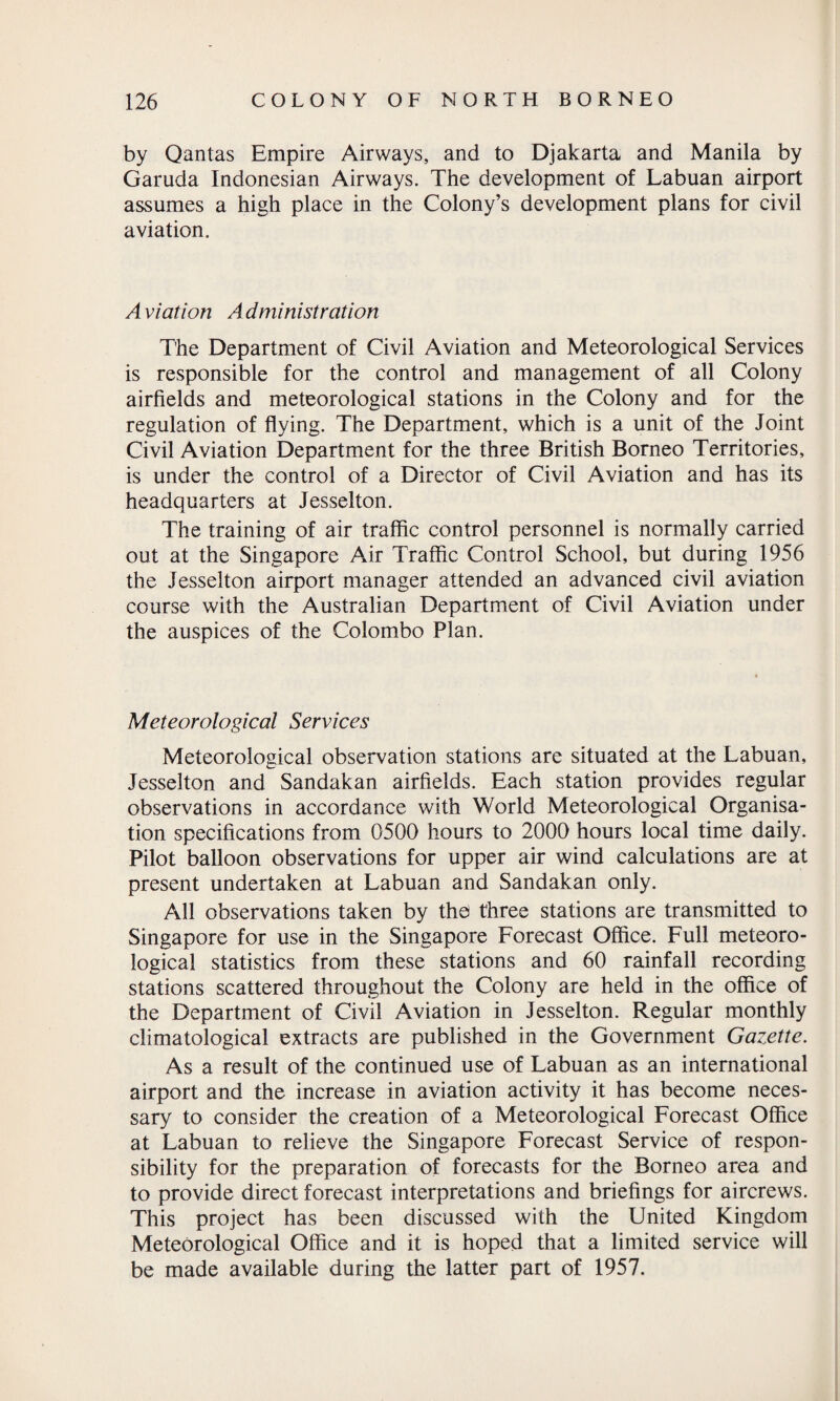 by Qantas Empire Airways, and to Djakarta and Manila by Garuda Indonesian Airways. The development of Labuan airport assumes a high place in the Colony’s development plans for civil aviation. A viation Administration The Department of Civil Aviation and Meteorological Services is responsible for the control and management of all Colony airfields and meteorological stations in the Colony and for the regulation of flying. The Department, which is a unit of the Joint Civil Aviation Department for the three British Borneo Territories, is under the control of a Director of Civil Aviation and has its headquarters at Jesselton. The training of air traffic control personnel is normally carried out at the Singapore Air Traffic Control School, but during 1956 the Jesselton airport manager attended an advanced civil aviation course with the Australian Department of Civil Aviation under the auspices of the Colombo Plan. Meteorological Services Meteorological observation stations are situated at the Labuan, Jesselton and Sandakan airfields. Each station provides regular observations in accordance with World Meteorological Organisa¬ tion specifications from 0500 hours to 2000 hours local time daily. Pilot balloon observations for upper air wind calculations are at present undertaken at Labuan and Sandakan only. All observations taken by the three stations are transmitted to Singapore for use in the Singapore Forecast Office. Full meteoro¬ logical statistics from these stations and 60 rainfall recording stations scattered throughout the Colony are held in the office of the Department of Civil Aviation in Jesselton. Regular monthly climatological extracts are published in the Government Gazette. As a result of the continued use of Labuan as an international airport and the increase in aviation activity it has become neces¬ sary to consider the creation of a Meteorological Forecast Office at Labuan to relieve the Singapore Forecast Service of respon¬ sibility for the preparation of forecasts for the Borneo area and to provide direct forecast interpretations and briefings for aircrews. This project has been discussed with the United Kingdom Meteorological Office and it is hoped that a limited service will be made available during the latter part of 1957.