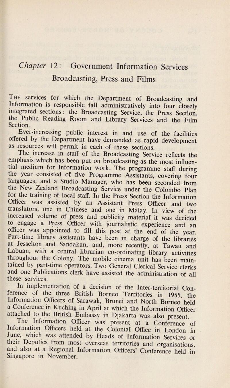 Chapter 12: Government Information Services Broadcasting, Press and Films The services for which the Department of Broadcasting and Information is responsible fall administratively into four closely integrated sections: the Broadcasting Service, the Press Section, the Public Reading Room and Library Services and the Film Section. Ever-increasing public interest in and use of the facilities offered by the Department have demanded as rapid development as resources will permit in each of these sections. The increase in staff of the Broadcasting Service reflects the emphasis which has been put on broadcasting as the most influen¬ tial medium for Information work. The programme staff during the year consisted of five Programme Assistants, covering four languages, and a Studio Manager, who has been seconded from the New Zealand Broadcasting Service under the Colombo Plan for the training of local staff. In the Press Section the Information Officer was assisted by an Assistant Press Officer and two translators, one in Chinese and one in Malay. In view of the increased volume of press and publicity material it was decided to engage a Press Officer with journalistic experience and an officer was appointed to fill this post at the end of the year. Part-time library assistants have been in charge of the libraries at Jesselton and Sandakan, and, more recently, at Tawau and Labuan, with a central librarian co-ordinating library activities throughout the Colony. The mobile cinema unit has been main¬ tained by part-time operators. Two General Clerical Service clerks and one Publications clerk have assisted the administration of all these services. In implementation of a decision of the Inter-territorial Con¬ ference of the three British Borneo Territories in 1955, the Information Officers of Sarawak, Brunei and North Borneo held a Conference in Kuching in April at which the Information Officer attached to the British Embassy in Djakarta was also present. The Information Officer was present at a Conference of Information Officers held at the Colonial Office in London in June, which was attended by Heads of Information Services or their Deputies from most overseas territories and organisations, and also at a Regional Information Officers’ Conference held in Singapore in November.