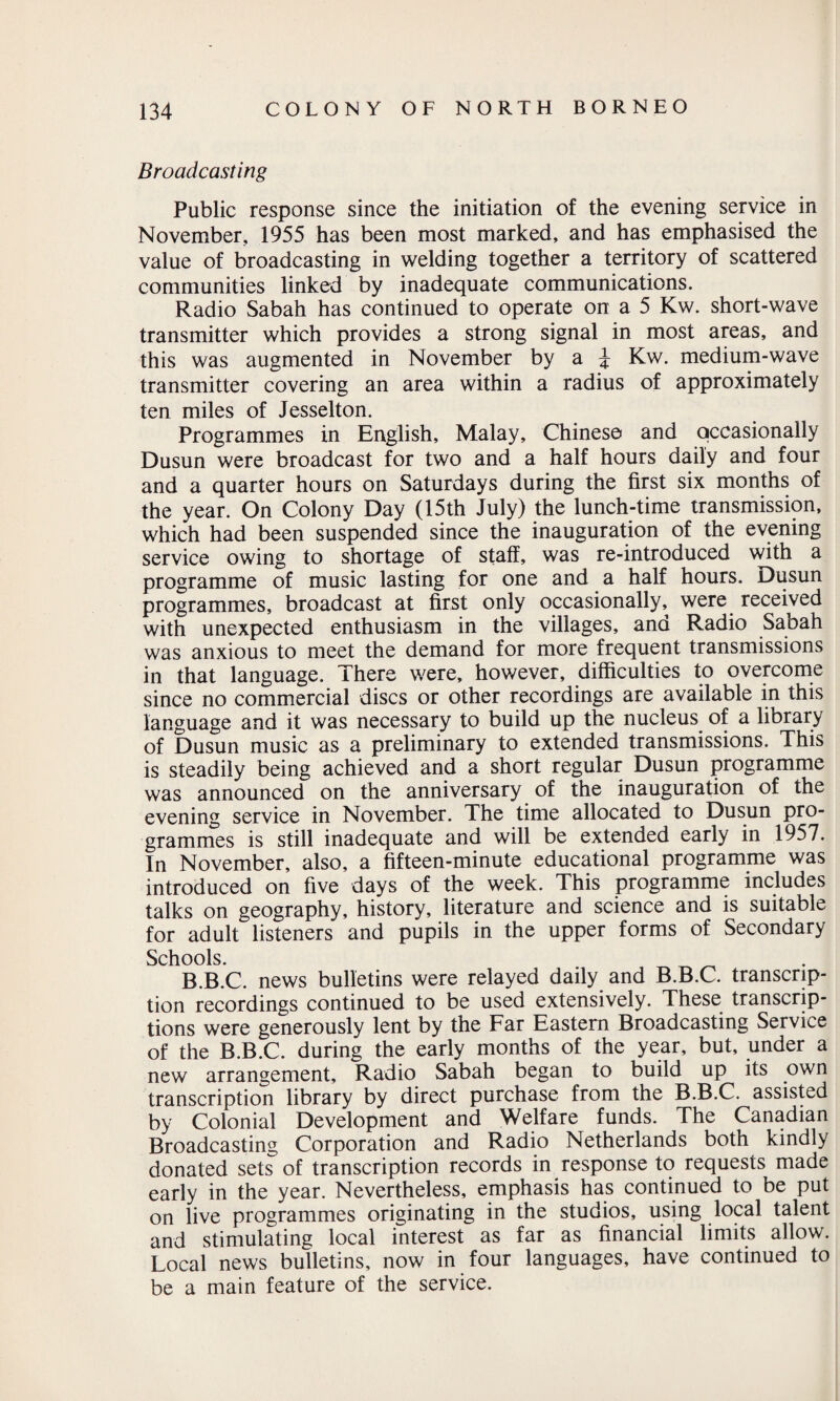 Broadcasting Public response since the initiation of the evening service in November, 1955 has been most marked, and has emphasised the value of broadcasting in welding together a territory of scattered communities linked by inadequate communications. Radio Sabah has continued to operate on a 5 Kw. short-wave transmitter which provides a strong signal in most areas, and this was augmented in November by a j Kw. medium-wave transmitter covering an area within a radius of approximately ten miles of Jesselton. Programmes in English, Malay, Chinese and occasionally Dusun were broadcast for two and a half hours daily and four and a quarter hours on Saturdays during the first six months of the year. On Colony Day (15th July) the lunch-time transmission, which had been suspended since the inauguration of the evening service owing to shortage of staff, was re-introduced with a programme of music lasting for one and a half hours. Dusun programmes, broadcast at first only occasionally, were received with unexpected enthusiasm in the villages, and Radio Sabah was anxious to meet the demand for more frequent transmissions in that language. There were, however, difficulties to overcome since no commercial discs or other recordings are available in this language and it was necessary to build up the nucleus of a library of Dusun music as a preliminary to extended transmissions. This is steadily being achieved and a short regular Dusun programme was announced on the anniversary of the inauguration of the evening service in November. The time allocated to Dusun pro¬ grammes is still inadequate and will be extended early in 1957. In November, also, a fifteen-minute educational programme was introduced on five days of the week. This programme includes talks on geography, history, literature and science and is suitable for adult listeners and pupils in the upper forms of Secondary Schools. B.B.C. news bulletins were relayed daily and B.B.C. transcrip¬ tion recordings continued to be used extensively. These transcrip¬ tions were generously lent by the Far Eastern Broadcasting Service of the B.B.C. during the early months of the year, but, under a new arrangement. Radio Sabah began to build up its own transcription library by direct purchase from the B.B.C. assisted by Colonial Development and Welfare funds. The Canadian Broadcasting Corporation and Radio Netherlands both kindly donated sets of transcription records in response to requests made early in the year. Nevertheless, emphasis has continued to be put on live programmes originating in the studios, using local talent and stimulating local interest as far as financial limits allow. Local news bulletins, now in four languages, have continued to be a main feature of the service.