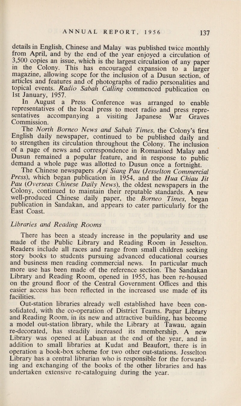 details in English, Chinese and Malay was published twice monthly from April, and by the end of the year enjoyed a circulation of 3,500 copies an issue, which is the largest circulation of any paper in the Colony. This has encouraged expansion to a larger magazine, allowing scope for the inclusion of a Dusun section, of articles and features and of photographs of radio personalities and topical events. Radio Sabah Calling commenced publication on 1st January, 1957. In August a Press Conference was arranged to enable representatives of the local press to meet radio and press repre¬ sentatives accompanying a visiting Japanese War Graves Commission. The North Borneo News and Sabah Times, the Colony’s first English daily newspaper, continued to be published daily and to strengthen its circulation throughout the Colony. The inclusion of a page of news and correspondence in Romanised Malay and Dusun remained a popular feature, and in response to public demand a whole page was allotted to Dusun once a fortnight. The Chinese newspapers A pi Siang Pau (Jesselton Commercial Press), which began publication in 1954, and the Hua Chiau Jit Pau (Overseas Chinese Daily News), the oldest newspapers in the Colony, continued to maintain their reputable standards. A new well-produced Chinese daily paper, the Borneo Times, began publication in Sandakan, and appears to cater particularly for the East Coast. Libraries and Reading Rooms There has been a steady increase in the popularity and use made of the Public Library and Reading Room in Jesselton. Readers include all races and range from small children seeking story books to students pursuing advanced educational courses and business men reading commercial news. In particular much more use has been made of the reference section. The Sandakan Library and Reading Room, opened in 1955, has been re-housed on the ground floor of the Central Government Offices and this easier access has been reflected in the increased use made of its facilities. Out-station libraries already well established have been con¬ solidated, with the co-operation of District Teams. Papar Library and Reading Room, in its new and attractive building, has become a model out-station library, while the Library at Tawau, again re-decorated, has steadily increased its membership. A new Library was opened at Labuan at the end of the year, and in addition to small libraries at Kudat and Beaufort, there is in operation a book-box scheme for two other out-stations. Jesselton Library has a central librarian who is responsible for the forward¬ ing and exchanging of the books of the other libraries and has undertaken extensive re-cataloguing during the year.