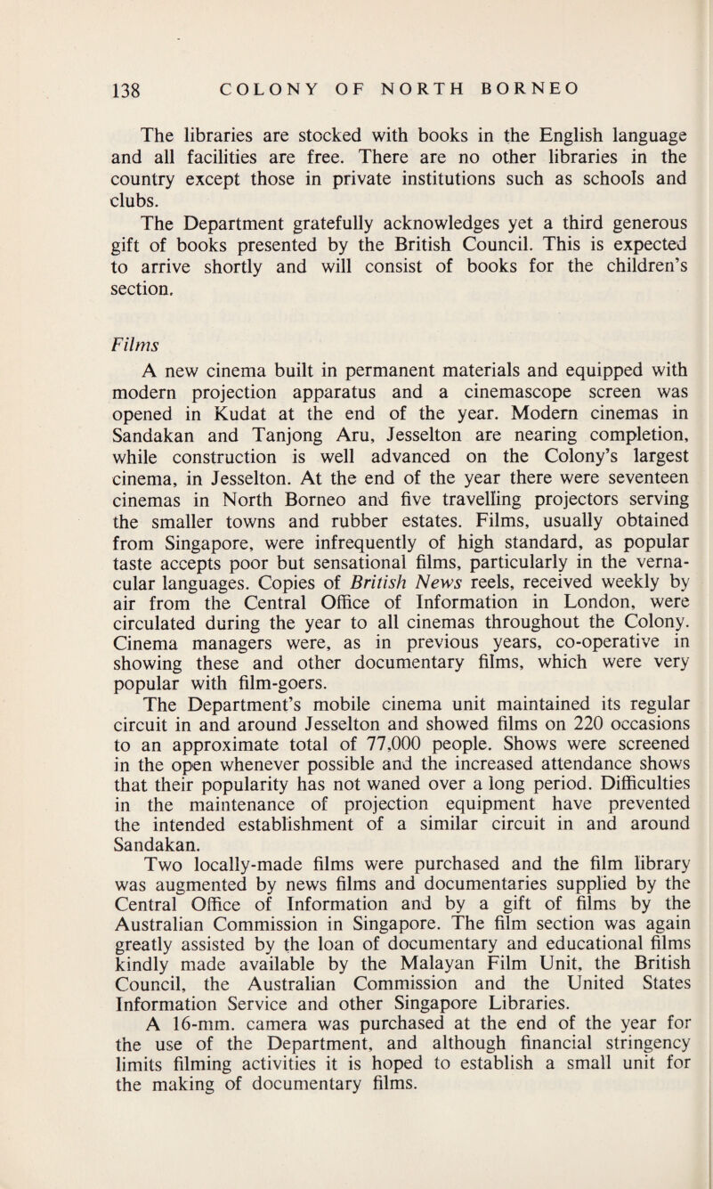 The libraries are stocked with books in the English language and all facilities are free. There are no other libraries in the country except those in private institutions such as schools and clubs. The Department gratefully acknowledges yet a third generous gift of books presented by the British Council. This is expected to arrive shortly and will consist of books for the children’s section. Films A new cinema built in permanent materials and equipped with modern projection apparatus and a cinemascope screen was opened in Kudat at the end of the year. Modem cinemas in Sandakan and Tanjong Aru, Jesselton are nearing completion, while construction is well advanced on the Colony’s largest cinema, in Jesselton. At the end of the year there were seventeen cinemas in North Borneo and five travelling projectors serving the smaller towns and rubber estates. Films, usually obtained from Singapore, were infrequently of high standard, as popular taste accepts poor but sensational films, particularly in the verna¬ cular languages. Copies of British News reels, received weekly by air from the Central Office of Information in London, were circulated during the year to all cinemas throughout the Colony. Cinema managers were, as in previous years, co-operative in showing these and other documentary films, which were very popular with film-goers. The Department’s mobile cinema unit maintained its regular circuit in and around Jesselton and showed films on 220 occasions to an approximate total of 77,000 people. Shows were screened in the open whenever possible and the increased attendance shows that their popularity has not waned over a long period. Difficulties in the maintenance of projection equipment have prevented the intended establishment of a similar circuit in and around Sandakan. Two locally-made films were purchased and the film library was augmented by news films and documentaries supplied by the Central Office of Information and by a gift of films by the Australian Commission in Singapore. The film section was again greatly assisted by the loan of documentary and educational films kindly made available by the Malayan Film Unit, the British Council, the Australian Commission and the United States Information Service and other Singapore Libraries. A 16-mm. camera was purchased at the end of the year for the use of the Department, and although financial stringency limits filming activities it is hoped to establish a small unit for the making of documentary films.
