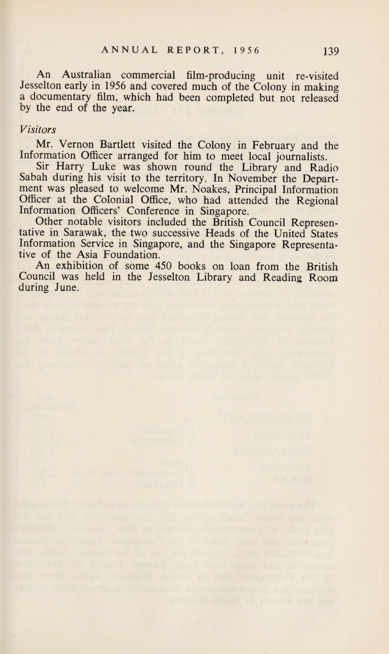 An Australian commercial film-producing unit re-visited Jesselton early in 1956 and covered much of the Colony in making a documentary film, which had been completed but not released by the end of the year. Visitors Mr. Vernon Bartlett visited the Colony in February and the Information Officer arranged for him to meet local journalists. Sir Harry Luke was shown round the Library and Radio Sabah during his visit to the territory. In November the Depart¬ ment was pleased to welcome Mr. Noakes, Principal Information Officer at the Colonial Office, who had attended the Regional Information Officers’ Conference in Singapore. Other notable visitors included the British Council Represen¬ tative in Sarawak, the two successive Heads of the United States Information Service in Singapore, and the Singapore Representa¬ tive of the Asia Foundation. An exhibition of some 450 books on loan from the British Council was held in the Jesselton Library and Reading Room during June.