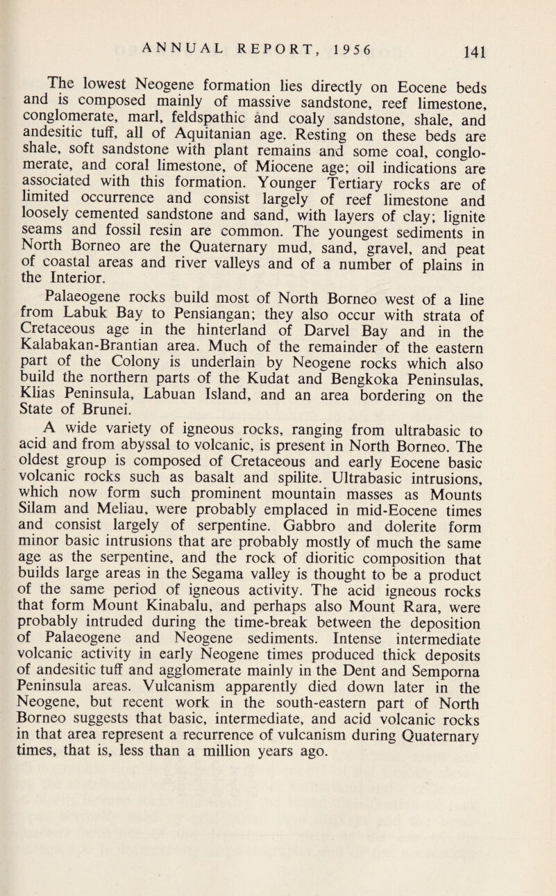 The lowest Neogene formation lies directly on Eocene beds and is composed mainly of massive sandstone, reef limestone, conglomerate, marl, feldspathic and coaly sandstone, shale, and andesitic tulf, all of Aquitanian age. Resting on these beds are shale, soft sandstone with plant remains and some coal, conglo¬ merate, and coral limestone, of Miocene age; oil indications are associated with this formation. Younger Tertiary rocks are of limited occurrence and consist largely of reef limestone and loosely cemented sandstone and sand, with layers of clay; lignite seams and fossil resin are common. The youngest sediments in North Borneo are the Quaternary mud, sand, gravel, and peat of coastal areas and river valleys and of a number of plains in the Interior. Palaeogene rocks build most of North Borneo west of a line from Labuk Bay to Pensiangan; they also occur with strata of Cretaceous age in the hinterland of Darvel Bay and in the Kalabakan-Brantian area. Much of the remainder of the eastern part of the Colony is underlain by Neogene rocks which also build the northern parts of the Kudat and Bengkoka Peninsulas, Klias Peninsula, Labuan Island, and an area bordering on the State of Brunei. A wide variety of igneous rocks, ranging from ultrabasic to acid and from abyssal to volcanic, is present in North Borneo. The oldest group is composed of Cretaceous and early Eocene basic volcanic rocks such as basalt and spilite. Ultrabasic intrusions, which now form such prominent mountain masses as Mounts Silam and Meliau, were probably emplaced in mid-Eocene times and consist largely of serpentine. Gabbro and dolerite form minor basic intrusions that are probably mostly of much the same age as the serpentine, and the rock of dioritic composition that builds large areas in the Segama valley is thought to be a product of the same period of igneous activity. The acid igneous rocks that form Mount Kinabalu, and perhaps also Mount Rara, were probably intruded during the time-break between the deposition of Palaeogene and Neogene sediments. Intense intermediate volcanic activity in early Neogene times produced thick deposits of andesitic tuff and agglomerate mainly in the Dent and Semporna Peninsula areas. Vulcanism apparently died down later in the Neogene, but recent work in the south-eastern part of North Borneo suggests that basic, intermediate, and acid volcanic rocks in that area represent a recurrence of vulcanism during Quaternary times, that is, less than a million years ago.