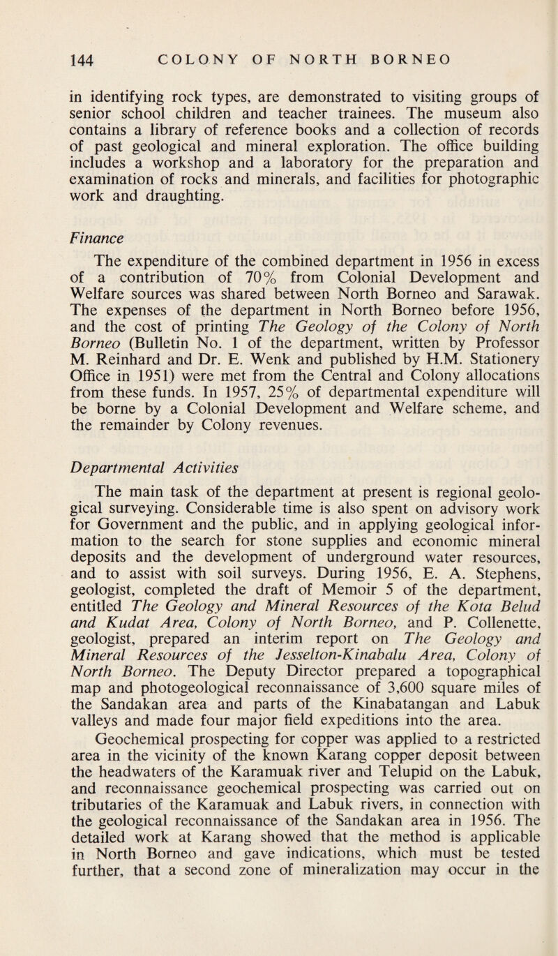 in identifying rock types, are demonstrated to visiting groups of senior school children and teacher trainees. The museum also contains a library of reference books and a collection of records of past geological and mineral exploration. The office building includes a workshop and a laboratory for the preparation and examination of rocks and minerals, and facilities for photographic work and draughting. Finance The expenditure of the combined department in 1956 in excess of a contribution of 70% from Colonial Development and Welfare sources was shared between North Borneo and Sarawak. The expenses of the department in North Borneo before 1956, and the cost of printing The Geology of the Colony of North Borneo (Bulletin No. 1 of the department, written by Professor M. Reinhard and Dr. E. Wenk and published by H.M. Stationery Office in 1951) were met from the Central and Colony allocations from these funds. In 1957, 25% of departmental expenditure will be borne by a Colonial Development and Welfare scheme, and the remainder by Colony revenues. Departmental Activities The main task of the department at present is regional geolo¬ gical surveying. Considerable time is also spent on advisory work for Government and the public, and in applying geological infor¬ mation to the search for stone supplies and economic mineral deposits and the development of underground water resources, and to assist with soil surveys. During 1956, E. A. Stephens, geologist, completed the draft of Memoir 5 of the department, entitled The Geology and Mineral Resources of the Kota Belud and Kudat Area, Colony of North Borneo, and P. Collenette, geologist, prepared an interim report on The Geology and Mineral Resources of the Jesselton-Kinabalu Area, Colony of North Borneo. The Deputy Director prepared a topographical map and photogeological reconnaissance of 3,600 square miles of the Sandakan area and parts of the Kinabatangan and Labuk valleys and made four major field expeditions into the area. Geochemical prospecting for copper was applied to a restricted area in the vicinity of the known Karang copper deposit between the headwaters of the Karamuak river and Telupid on the Labuk, and reconnaissance geochemical prospecting was carried out on tributaries of the Karamuak and Labuk rivers, in connection with the geological reconnaissance of the Sandakan area in 1956. The detailed work at Karang showed that the method is applicable in North Borneo and gave indications, which must be tested further, that a second zone of mineralization may occur in the