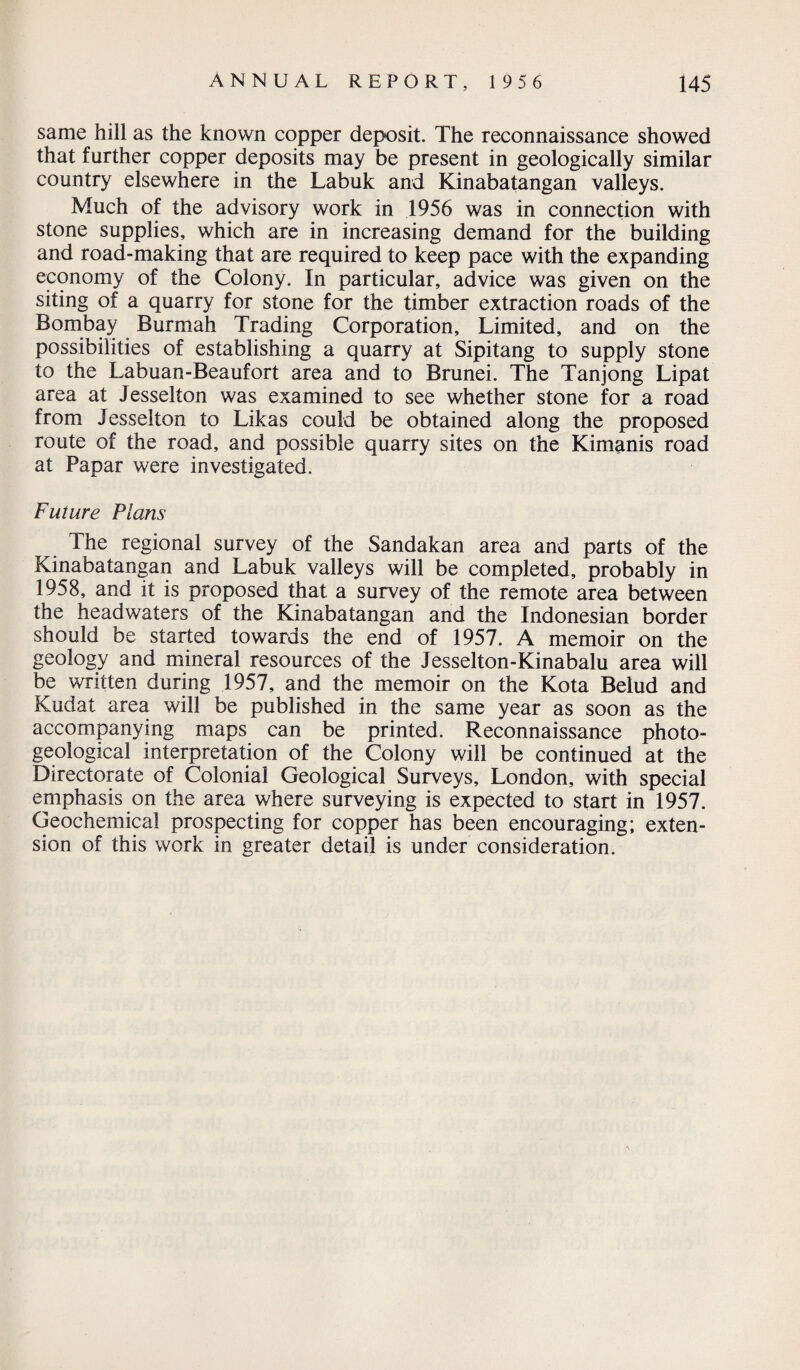 same hill as the known copper deposit. The reconnaissance showed that further copper deposits may be present in geologically similar country elsewhere in the Labuk and Kinabatangan valleys. Much of the advisory work in 1956 was in connection with stone supplies, which are in increasing demand for the building and road-making that are required to keep pace with the expanding economy of the Colony. In particular, advice was given on the siting of a quarry for stone for the timber extraction roads of the Bombay Burmah Trading Corporation, Limited, and on the possibilities of establishing a quarry at Sipitang to supply stone to the Labuan-Beaufort area and to Brunei. The Tanjong Lipat area at Jesselton was examined to see whether stone for a road from Jesselton to Likas could be obtained along the proposed route of the road, and possible quarry sites on the Kimanis road at Papar were investigated. Future Plans The regional survey of the Sandakan area and parts of the Kinabatangan and Labuk valleys will be completed, probably in 1958, and it is proposed that a survey of the remote area between the headwaters of the Kinabatangan and the Indonesian border should be started towards the end of 1957. A memoir on the geology and mineral resources of the Jesselton-Kinabalu area will be written during 1957, and the memoir on the Kota Belud and Kudat area will be published in the same year as soon as the accompanying maps can be printed. Reconnaissance photo- geological interpretation of the Colony will be continued at the Directorate of Colonial Geological Surveys, London, with special emphasis on the area where surveying is expected to start in 1957. Geochemical prospecting for copper has been encouraging; exten¬ sion of this work in greater detail is under consideration.