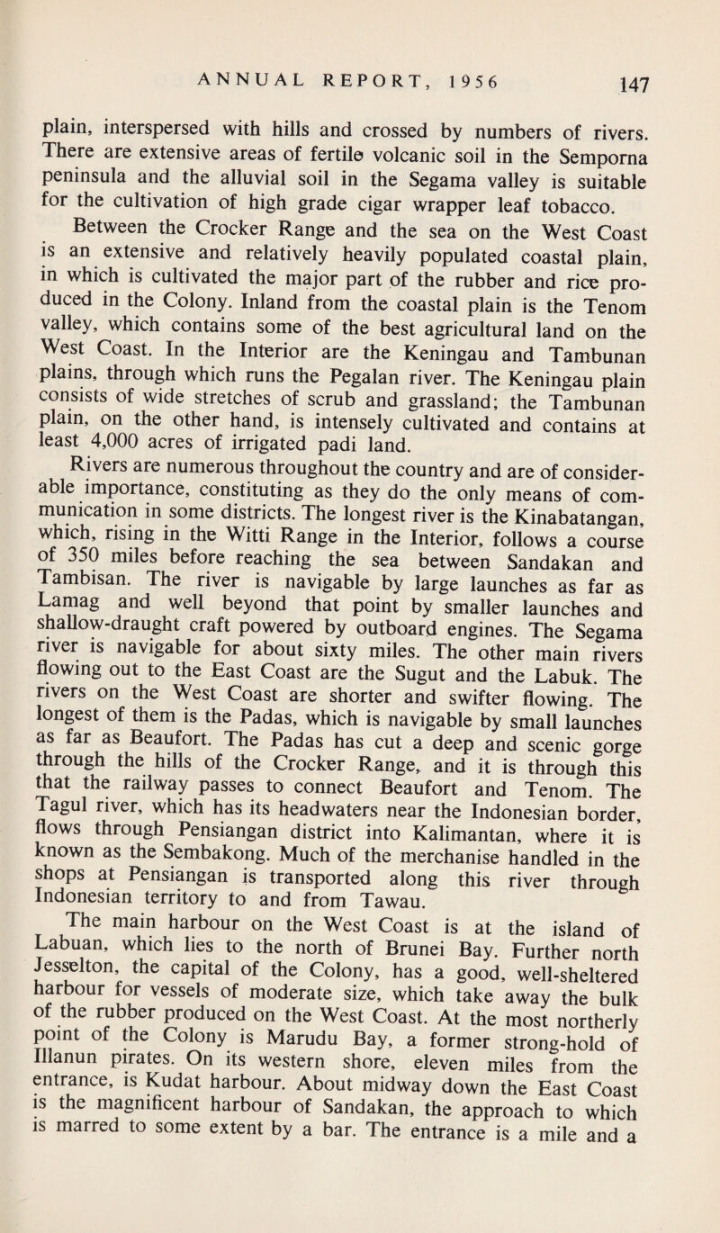 plain, interspersed with hills and crossed by numbers of rivers. There are extensive areas of fertile volcanic soil in the Semporna peninsula and the alluvial soil in the Segama valley is suitable for the cultivation of high grade cigar wrapper leaf tobacco. Between the Crocker Range and the sea on the West Coast is an extensive and relatively heavily populated coastal plain, in which is cultivated the major part of the rubber and rice pro¬ duced in the Colony. Inland from the coastal plain is the Tenom valley, which contains some of the best agricultural land on the West Coast. In the Interior are the Keningau and Tambunan plains, through which runs the Pegalan river. The Keningau plain consists of wide stretches of scrub and grassland; the Tambunan plain, on the other hand, is intensely cultivated and contains at least 4,000 acres of irrigated padi land. Rivers are numerous throughout the country and are of consider¬ able importance, constituting as they do the only means of com¬ munication in some districts. The longest river is the Kinabatangan, which, rising in the Witti Range in the Interior, follows a course of 350 miles before reaching the sea between Sandakan and Tambisan. The river is navigable by large launches as far as Lamag and well beyond that point by smaller launches and shallow-draught craft powered by outboard engines. The Segama river is navigable for about sixty miles. The other main rivers flowing out to the East Coast are the Sugut and the Labuk. The rivers on the West Coast are shorter and swifter flowing. The longest of them is the Padas, which is navigable by small launches as far as Beaufort. The Padas has cut a deep and scenic gorge through the hills of the Crocker Range, and it is through this that the railway passes to connect Beaufort and Tenom. The Tagul river, which has its headwaters near the Indonesian border, flows through Pensiangan district into Kalimantan, where it is known as the Sembakong. Much of the merchanise handled in the shops at Pensiangan is transported along this river through Indonesian territory to and from Tawau. The main harbour on the West Coast is at the island of Labuan, which lies to the north of Brunei Bay. Further north Jesselton, the capital of the Colony, has a good, well-sheltered harbour for vessels of moderate size, which take away the bulk of the rubber produced on the West Coast. At the most northerly point of the Colony is Marudu Bay, a former strong-hold of Illanun pirates. On its western shore, eleven miles from the entrance, is Kudat harbour. About midway down the East Coast is the magnificent harbour of Sandakan, the approach to which is marred to some extent by a bar. The entrance is a mile and a