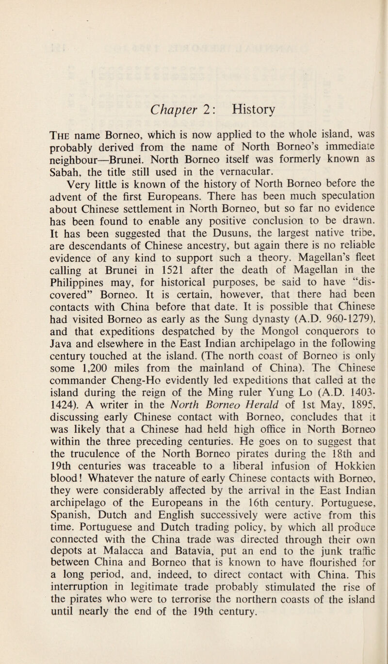 Chapter 2: History The name Borneo, which is now applied to the whole island, was probably derived from the name of North Borneo’s immediate neighbour—Brunei. North Borneo itself was formerly known as Sabah, the title still used in the vernacular. Very little is known of the history of North Borneo before the advent of the first Europeans. There has been much speculation about Chinese settlement in North Borneo, but so far no evidence has been found to enable any positive conclusion to be drawn. It has been suggested that the Dusuns, the largest native tribe, are descendants of Chinese ancestry, but again there is no reliable evidence of any kind to support such a theory. Magellan’s fleet calling at Brunei in 1521 after the death of Magellan in the Philippines may, for historical purposes, be said to have “dis¬ covered” Borneo. It is certain, however, that there had been contacts with China before that date. It is possible that Chinese had visited Borneo as early as the Sung dynasty (A.D. 960-1279), and that expeditions despatched by the Mongol conquerors to Java and elsewhere in the East Indian archipelago in the following century touched at the island. (The north coast of Borneo is only some 1,200 miles from the mainland of China). The Chinese commander Cheng-Ho evidently led expeditions that called at the island during the reign of the Ming ruler Yung Lo (A.D. 1403- 1424). A writer in the North Borneo Herald of 1st May, 1895, discussing early Chinese contact with Borneo, concludes that it was likely that a Chinese had held high office in North Borneo within the three preceding centuries. He goes on to suggest that the truculence of the North Borneo pirates during the 18th and 19th centuries was traceable to a liberal infusion of Hokkien blood! Whatever the nature of early Chinese contacts with Borneo, they were considerably affected by the arrival in the East Indian archipelago of the Europeans in the 16th century. Portuguese, Spanish, Dutch and English successively were active from this time. Portuguese and Dutch trading policy, by which all produce connected with the China trade was directed through their own depots at Malacca and Batavia, put an end to the junk traffic between China and Borneo that is known to have flourished for a long period, and, indeed, to direct contact with China. This interruption in legitimate trade probably stimulated the rise of the pirates who were to terrorise the northern coasts of the island until nearly the end of the 19th century.