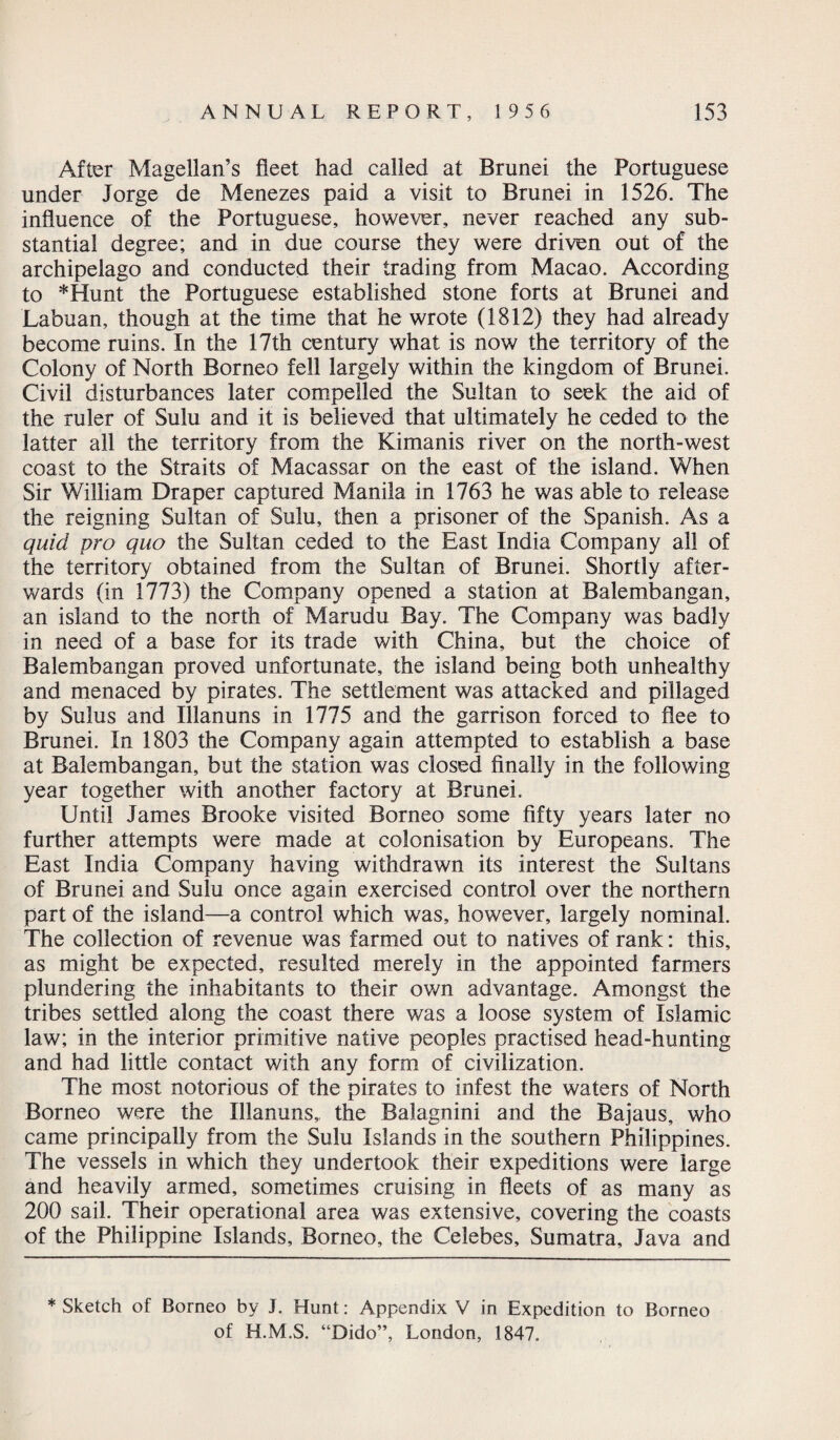 After Magellan’s fleet had called at Brunei the Portuguese under Jorge de Menezes paid a visit to Brunei in 1526. The influence of the Portuguese, however, never reached any sub¬ stantial degree; and in due course they were driven out of the archipelago and conducted their trading from Macao. According to *Hunt the Portuguese established stone forts at Brunei and Labuan, though at the time that he wrote (1812) they had already become ruins. In the 17th century what is now the territory of the Colony of North Borneo fell largely within the kingdom of Brunei. Civil disturbances later compelled the Sultan to seek the aid of the ruler of Sulu and it is believed that ultimately he ceded to the latter all the territory from the Kimanis river on the north-west coast to the Straits of Macassar on the east of the island. When Sir William Draper captured Manila in 1763 he was able to release the reigning Sultan of Sulu, then a prisoner of the Spanish. As a quid pro quo the Sultan ceded to the East India Company all of the territory obtained from the Sultan of Brunei. Shortly after¬ wards (in 1773) the Company opened a station at Balembangan, an island to the north of Marudu Bay. The Company was badly in need of a base for its trade with China, but the choice of Balembangan proved unfortunate, the island being both unhealthy and menaced by pirates. The settlement was attacked and pillaged by Sulus and Illanuns in 1775 and the garrison forced to flee to Brunei. In 1803 the Company again attempted to establish a base at Balembangan, but the station was closed finally in the following year together with another factory at Brunei. Until James Brooke visited Borneo some fifty years later no further attempts were made at colonisation by Europeans. The East India Company having withdrawn its interest the Sultans of Brunei and Sulu once again exercised control over the northern part of the island—a control which was, however, largely nominal. The collection of revenue was farmed out to natives of rank: this, as might be expected, resulted merely in the appointed farmers plundering the inhabitants to their own advantage. Amongst the tribes settled along the coast there was a loose system of Islamic law; in the interior primitive native peoples practised head-hunting and had little contact with any form of civilization. The most notorious of the pirates to infest the waters of North Borneo were the Illanuns,, the Balagnini and the Bajaus, who came principally from the Sulu Islands in the southern Philippines. The vessels in which they undertook their expeditions were large and heavily armed, sometimes cruising in fleets of as many as 200 sail. Their operational area was extensive, covering the coasts of the Philippine Islands, Borneo, the Celebes, Sumatra, Java and * Sketch of Borneo by J. Hunt: Appendix V in Expedition to Borneo of H.M.S. “Dido”, London, 1847.