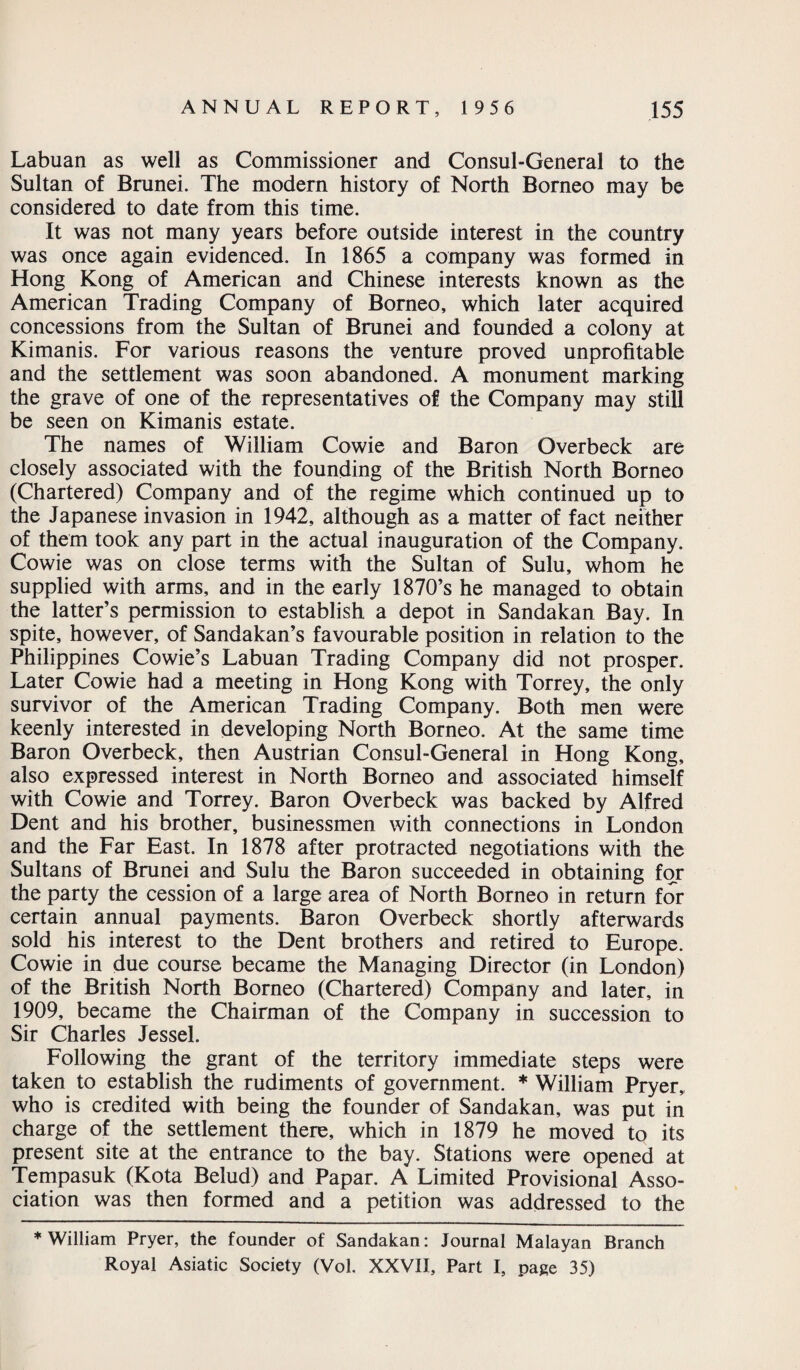 Labuan as well as Commissioner and Consul-General to the Sultan of Brunei. The modern history of North Borneo may be considered to date from this time. It was not many years before outside interest in the country was once again evidenced. In 1865 a company was formed in Hong Kong of American and Chinese interests known as the American Trading Company of Borneo, which later acquired concessions from the Sultan of Brunei and founded a colony at Kimanis. For various reasons the venture proved unprofitable and the settlement was soon abandoned. A monument marking the grave of one of the representatives of the Company may still be seen on Kimanis estate. The names of William Cowie and Baron Overbeck are closely associated with the founding of the British North Borneo (Chartered) Company and of the regime which continued up to the Japanese invasion in 1942, although as a matter of fact neither of them took any part in the actual inauguration of the Company. Cowie was on close terms with the Sultan of Sulu, whom he supplied with arms, and in the early 1870’s he managed to obtain the latter’s permission to establish a depot in Sandakan Bay. In spite, however, of Sandakan’s favourable position in relation to the Philippines Cowie’s Labuan Trading Company did not prosper. Later Cowie had a meeting in Hong Kong with Torrey, the only survivor of the American Trading Company. Both men were keenly interested in developing North Borneo. At the same time Baron Overbeck, then Austrian Consul-General in Hong Kong, also expressed interest in North Borneo and associated himself with Cowie and Torrey. Baron Overbeck was backed by Alfred Dent and his brother, businessmen with connections in London and the Far East. In 1878 after protracted negotiations with the Sultans of Brunei and Sulu the Baron succeeded in obtaining for the party the cession of a large area of North Borneo in return for certain annual payments. Baron Overbeck shortly afterwards sold his interest to the Dent brothers and retired to Europe. Cowie in due course became the Managing Director (in London) of the British North Borneo (Chartered) Company and later, in 1909, became the Chairman of the Company in succession to Sir Charles Jessel. Following the grant of the territory immediate steps were taken to establish the rudiments of government. * William Pryer, who is credited with being the founder of Sandakan, was put in charge of the settlement there, which in 1879 he moved to its present site at the entrance to the bay. Stations were opened at Tempasuk (Kota Belud) and Papar. A Limited Provisional Asso¬ ciation was then formed and a petition was addressed to the ♦William Pryer, the founder of Sandakan: Journal Malayan Branch Royal Asiatic Society (Vol. XXVII, Part I, page 35)