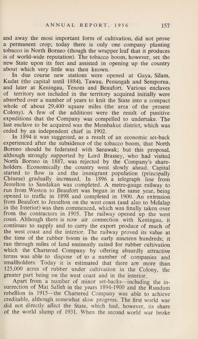 and away the most important form of cultivation, did not prove a permanent crop; today there is only one company planting tobacco in North Borneo (though the wrapper leaf that it produces is of world-wide reputation). The tobacco boom, however, set the new State upon its feet and assisted in opening up the country about which very little was then known. In due course new stations were opened at Gaya,, Silam, Kudat (the capital until 1884), Tawau, Penungah and Semporna, and later at Keningau, Tenom and Beaufort. Various enclaves of territory not included in the territory acquired initially were absorbed over a number of years to knit the State into a compact whole of about 29,400 square miles (the area of the present Colony). A few of the additions were the result of punitive expeditions that the Company was compelled to undertake. The last enclave to be acquired was the Membakut district, which was ceded by an independent chief in 1902. In 1894 it was suggested, as a result of an economic set-back experienced after the subsidence of the tobacco boom, that North Borneo should be federated with Sarawak; but this proposal, although strongly supported by Lord Brassey, who had visited North Borneo in 1887, was rejected by the Company’s share¬ holders. Economically the country went slowly ahead. Capital started to flow in and the immigrant population (principally Chinese) gradually increased. In 1896 a telegraph line from Jesselton to Sandakan was completed. A metre-gauge railway to run from Weston to Beaufort was begun in the same year, being opened to traffic in 1898 and completed in 1900. An extension from Beaufort to Jesselton on the west coast (and also to Melalap in the Interior) was then commenced, which was finally taken over from the contractors in 1905. The railway opened up the west coast. Although there is now air connection with Keningau, it continues to supply and to carry the export produce of much of the west coast and the interior. The railway proved its value at the time of the rubber boom in the early nineteen hundreds; it ran through miles of land eminently suited for rubber cultivation which the Chartered Company by offering absurdly attractive terms was able to dispose of to a number of companies and smallholders. Today it is estimated that there are more than 125,000 acres of rubber under cultivation in the Colony, the greater part being on the west coast and in the interior. Apart from a number of minor set-backs—including the in¬ surrection of Mat Salleh in the years 1894-1900 and the Rundum rebellion in 1915—the Chartered Company was able to achieve creditable, although somewhat slow progress. The first world war did not directly affect the State, which had, however, its share of the world slump of 1931. When the second world war broke