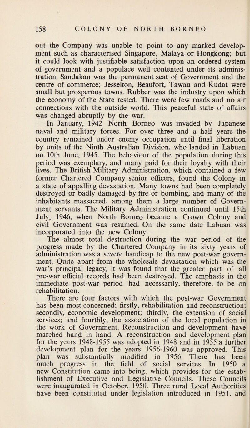 out the Company was unable to point to any marked develop¬ ment such as characterised Singapore, Malaya or Hongkong; but it could look with justifiable satisfaction upon an ordered system of government and a populace well contented under its adminis¬ tration. Sandakan was the permanent seat of Government and the centre of commerce; Jesselton, Beaufort, Tawau and Kudat were small but prosperous towns. Rubber was the industry upon which the economy of the State rested. There were few roads and no air connections with the outside world. This peaceful state of affairs was changed abruptly by the war. In January, 1942 North Borneo was invaded by Japanese naval and military forces. For over three and a half years the country remained under enemy occupation until final liberation by units of the Ninth Australian Division, who landed in Labuan on 10th June, 1945. The behaviour of the population during this period was exemplary, and many paid for their loyalty with their lives. The British Military Administration, which contained a few former Chartered Company senior officers, found the Colony in a state of appalling devastation. Many towns had been completely destroyed or badly damaged by fire or bombing, and many of the inhabitants massacred, among them a large number of Govern¬ ment servants. The Military Administration continued until 15th July, 1946, when North Borneo became a Crown Colony and civil Government was resumed. On the same date Labuan was incorporated into the new Colony. The almost total destruction during the war period of the progress made by the Chartered Company in its sixty years of administration was a severe handicap to the new post-war govern¬ ment. Quite apart from the wholesale devastation which was the war’s principal legacy, it was found that the greater part of all pre-war official records had been destroyed. The emphasis in the immediate post-war period had necessarily, therefore, to be on rehabilitation. There are four factors with which the post-war Government has been most concerned; firstly, rehabilitation and reconstruction; secondly, economic development; thirdly, the extension of social services; and fourthly, the association of the local population in the work of Government. Reconstruction and development have marched hand in hand. A reconstruction and development plan for the years 1948-1955 was adopted in 1948 and in 1955 a further development plan for the years 1956-1960 was approved. This plan was substantially modified in 1956. There has been much progress in the field of social services. In 1950 a new Constitution came into being, which provides for the estab¬ lishment of Executive and Legislative Councils. These Councils were inaugurated in October, 1950. Three rural Local Authorities have been constituted under legislation introduced in 1951, and