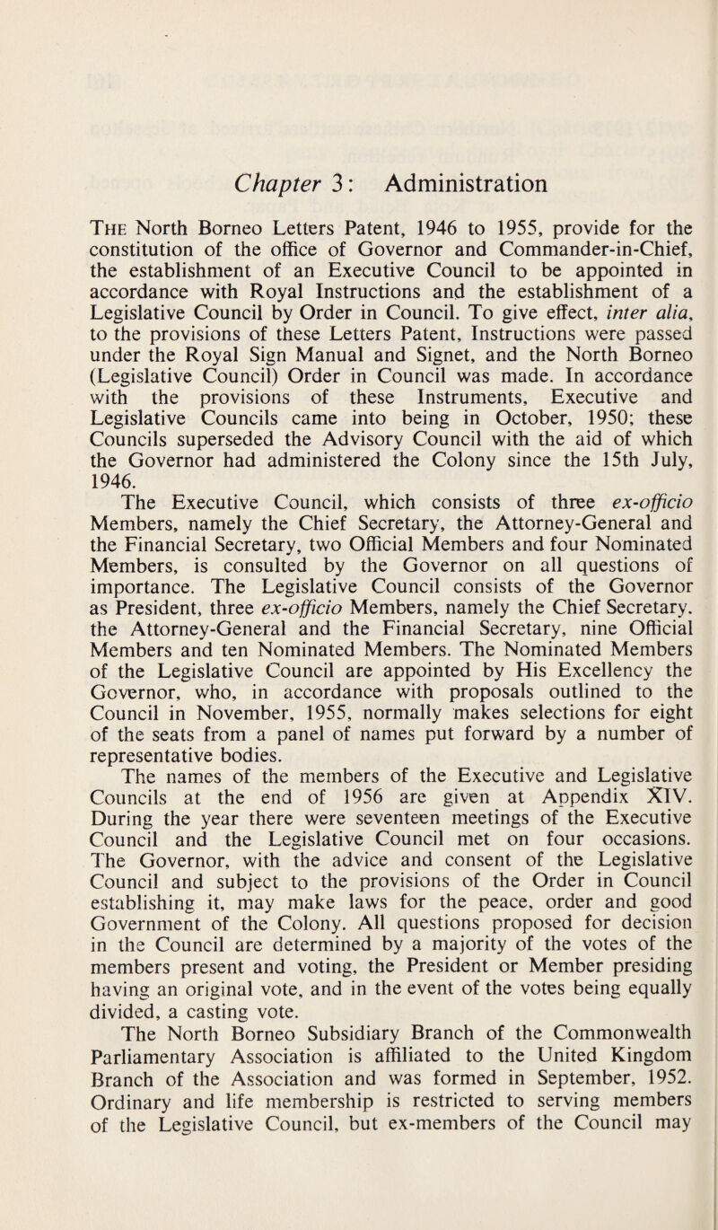 Chapter 3: Administration The North Borneo Letters Patent, 1946 to 1955, provide for the constitution of the office of Governor and Commander-in-Chief, the establishment of an Executive Council to be appointed in accordance with Royal Instructions and the establishment of a Legislative Council by Order in Council. To give effect, inter alia, to the provisions of these Letters Patent, Instructions were passed under the Royal Sign Manual and Signet, and the North Borneo (Legislative Council) Order in Council was made. In accordance with the provisions of these Instruments, Executive and Legislative Councils came into being in October, 1950; these Councils superseded the Advisory Council with the aid of which the Governor had administered the Colony since the 15th July, 1946. The Executive Council, which consists of three ex-officio Members, namely the Chief Secretary, the Attorney-General and the Financial Secretary, two Official Members and four Nominated Members, is consulted by the Governor on all questions of importance. The Legislative Council consists of the Governor as President, three ex-officio Members, namely the Chief Secretary, the Attorney-General and the Financial Secretary, nine Official Members and ten Nominated Members. The Nominated Members of the Legislative Council are appointed by His Excellency the Governor, who, in accordance with proposals outlined to the Council in November, 1955, normally makes selections for eight of the seats from a panel of names put forward by a number of representative bodies. The names of the members of the Executive and Legislative Councils at the end of 1956 are given at Appendix XIV. During the year there were seventeen meetings of the Executive Council and the Legislative Council met on four occasions. The Governor, with the advice and consent of the Legislative Council and subject to the provisions of the Order in Council establishing it, may make laws for the peace, order and good Government of the Colony. All questions proposed for decision in the Council are determined by a majority of the votes of the members present and voting, the President or Member presiding having an original vote, and in the event of the votes being equally divided, a casting vote. The North Borneo Subsidiary Branch of the Commonwealth Parliamentary Association is affiliated to the United Kingdom Branch of the Association and was formed in September, 1952. Ordinary and life membership is restricted to serving members of the Legislative Council, but ex-members of the Council may