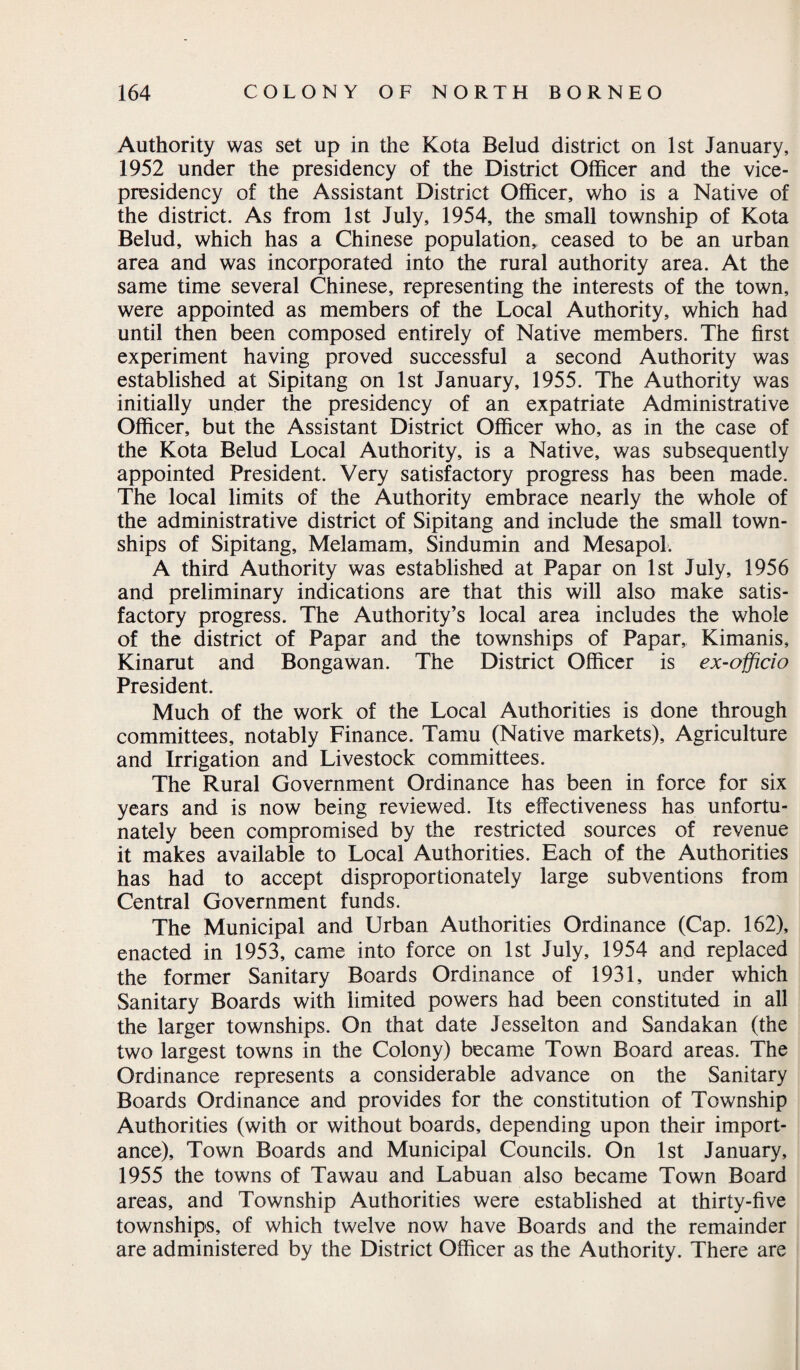 Authority was set up in the Kota Belud district on 1st January, 1952 under the presidency of the District Officer and the vice- presidency of the Assistant District Officer, who is a Native of the district. As from 1st July, 1954, the small township of Kota Belud, which has a Chinese population, ceased to be an urban area and was incorporated into the rural authority area. At the same time several Chinese, representing the interests of the town, were appointed as members of the Local Authority, which had until then been composed entirely of Native members. The first experiment having proved successful a second Authority was established at Sipitang on 1st January, 1955. The Authority was initially under the presidency of an expatriate Administrative Officer, but the Assistant District Officer who, as in the case of the Kota Belud Local Authority, is a Native, was subsequently appointed President. Very satisfactory progress has been made. The local limits of the Authority embrace nearly the whole of the administrative district of Sipitang and include the small town¬ ships of Sipitang, Melamam, Sindumin and Mesapol. A third Authority was established at Papar on 1st July, 1956 and preliminary indications are that this will also make satis¬ factory progress. The Authority’s local area includes the whole of the district of Papar and the townships of Papar, Kimanis, Kinarut and Bongawan. The District Officer is ex-officio President. Much of the work of the Local Authorities is done through committees, notably Finance. Tamu (Native markets). Agriculture and Irrigation and Livestock committees. The Rural Government Ordinance has been in force for six years and is now being reviewed. Its effectiveness has unfortu¬ nately been compromised by the restricted sources of revenue it makes available to Local Authorities. Each of the Authorities has had to accept disproportionately large subventions from Central Government funds. The Municipal and Urban Authorities Ordinance (Cap. 162), enacted in 1953, came into force on 1st July, 1954 and replaced the former Sanitary Boards Ordinance of 1931, under which Sanitary Boards with limited powers had been constituted in all the larger townships. On that date Jesselton and Sandakan (the two largest towns in the Colony) became Town Board areas. The Ordinance represents a considerable advance on the Sanitary Boards Ordinance and provides for the constitution of Township Authorities (with or without boards, depending upon their import¬ ance), Town Boards and Municipal Councils. On 1st January, 1955 the towns of Tawau and Labuan also became Town Board areas, and Township Authorities were established at thirty-five townships, of which twelve now have Boards and the remainder are administered by the District Officer as the Authority. There are