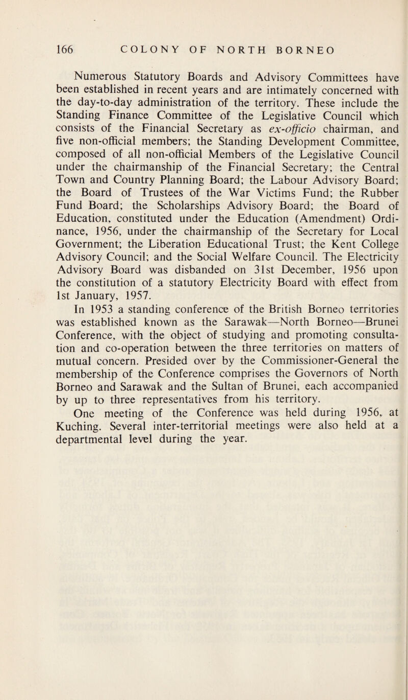 Numerous Statutory Boards and Advisory Committees have been established in recent years and are intimately concerned with the day-to-day administration of the territory. These include the Standing Finance Committee of the Legislative Council which consists of the Financial Secretary as ex-officio chairman, and five non-official members; the Standing Development Committee, composed of all non-official Members of the Legislative Council under the chairmanship of the Financial Secretary; the Central Town and Country Planning Board; the Labour Advisory Board; the Board of Trustees of the War Victims Fund; the Rubber Fund Board; the Scholarships Advisory Board; the Board of Education, constituted under the Education (Amendment) Ordi¬ nance, 1956, under the chairmanship of the Secretary for Local Government; the Liberation Educational Trust; the Kent College Advisory Council; and the Social Welfare Council. The Electricity Advisory Board was disbanded on 31st December, 1956 upon the constitution of a statutory Electricity Board with effect from 1st January, 1957. In 1953 a standing conference of the British Borneo territories was established known as the Sarawak—North Borneo—Brunei Conference, with the object of studying and promoting consulta¬ tion and co-operation between the three territories on matters of mutual concern. Presided over by the Commissioner-General the membership of the Conference comprises the Governors of North Borneo and Sarawak and the Sultan of Brunei, each accompanied by up to three representatives from his territory. One meeting of the Conference was held during 1956, at Kuching. Several inter-territorial meetings were also held at a departmental level during the year.